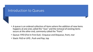 Introduction to Queues
• A queue is an ordered collection of items where the addition of new items
happens at one end, called the “rear,” and the removal of existing items
occurs at the other end, commonly called the “front.”
• Queue: FIFO (Fist In First Out) : Enqueue and Dequeue, front, rear
• Stack: FILO or LIFO , Push and Pop, top
 