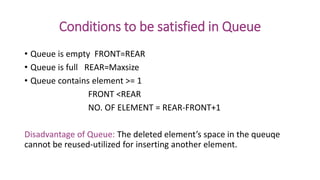 Conditions to be satisfied in Queue
• Queue is empty FRONT=REAR
• Queue is full REAR=Maxsize
• Queue contains element >= 1
FRONT <REAR
NO. OF ELEMENT = REAR-FRONT+1
Disadvantage of Queue: The deleted element’s space in the queuqe
cannot be reused-utilized for inserting another element.
 