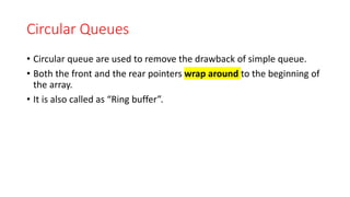 Circular Queues
• Circular queue are used to remove the drawback of simple queue.
• Both the front and the rear pointers wrap around to the beginning of
the array.
• It is also called as “Ring buffer”.
 