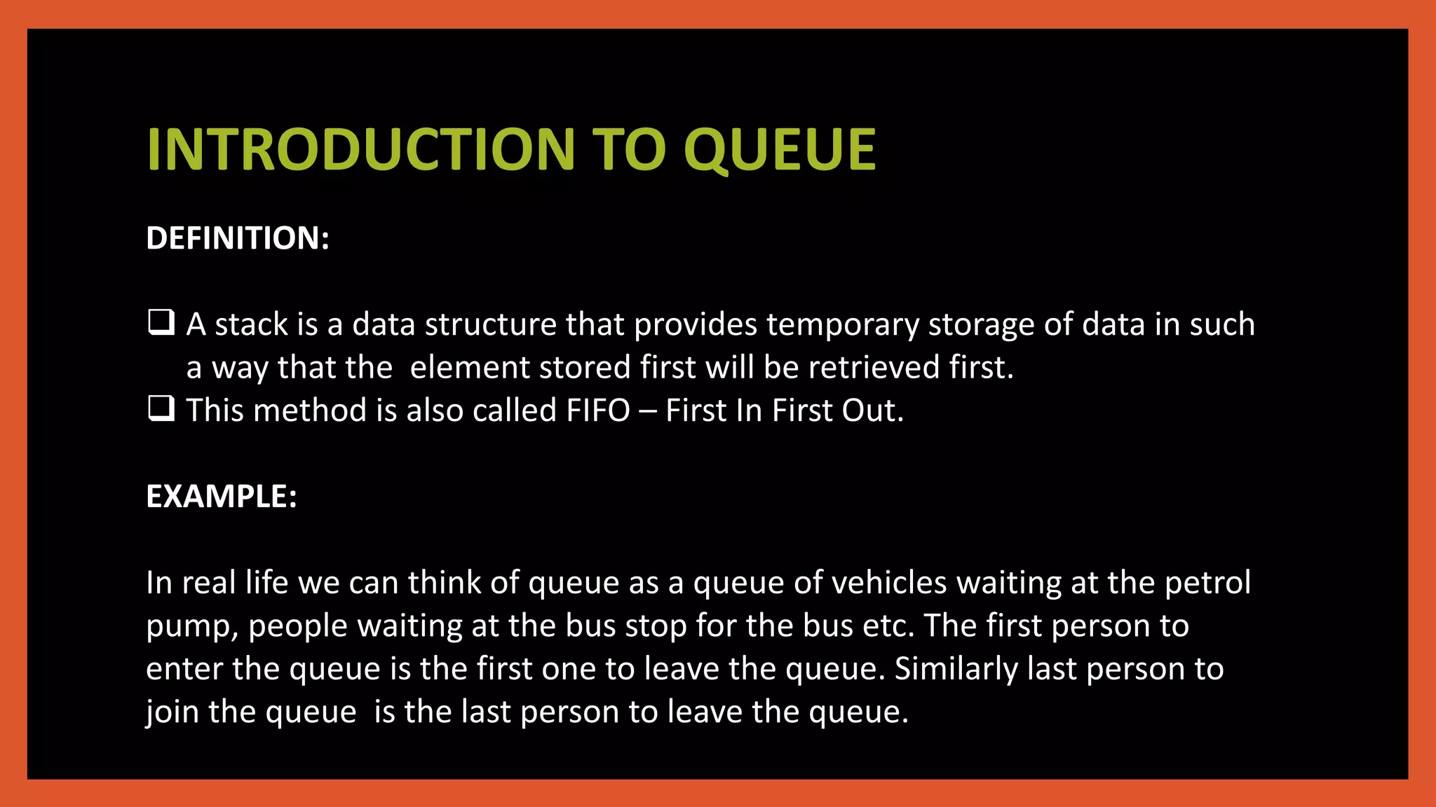 INTRODUCTION TO QUEUE
DEFINITION:
 A stack is a data structure that provides temporary storage of data in such
a way that the element stored first will be retrieved first.
 This method is also called FIFO – First In First Out.
EXAMPLE:
In real life we can think of queue as a queue of vehicles waiting at the petrol
pump, people waiting at the bus stop for the bus etc. The first person to
enter the queue is the first one to leave the queue. Similarly last person to
join the queue is the last person to leave the queue.
 