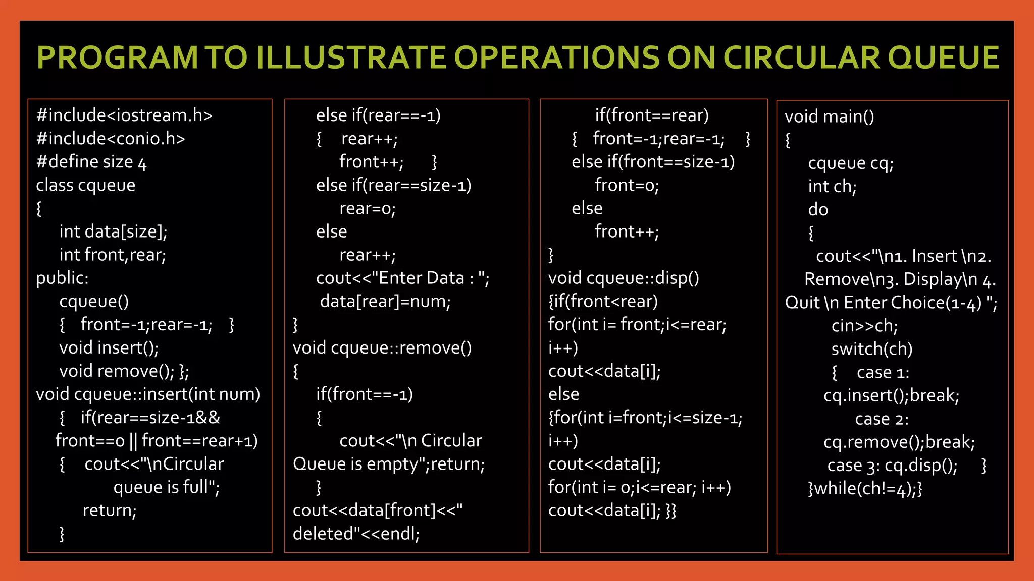 PROGRAMTO ILLUSTRATE OPERATIONS ON CIRCULAR QUEUE
#include<iostream.h>
#include<conio.h>
#define size 4
class cqueue
{
int data[size];
int front,rear;
public:
cqueue()
{ front=-1;rear=-1; }
void insert();
void remove(); };
void cqueue::insert(int num)
{ if(rear==size-1&&
front==0 || front==rear+1)
{ cout<<"nCircular
queue is full";
return;
}
else if(rear==-1)
{ rear++;
front++; }
else if(rear==size-1)
rear=0;
else
rear++;
cout<<"Enter Data : ";
data[rear]=num;
}
void cqueue::remove()
{
if(front==-1)
{
cout<<"n Circular
Queue is empty";return;
}
cout<<data[front]<<"
deleted"<<endl;
if(front==rear)
{ front=-1;rear=-1; }
else if(front==size-1)
front=0;
else
front++;
}
void cqueue::disp()
{if(front<rear)
for(int i= front;i<=rear;
i++)
cout<<data[i];
else
{for(int i=front;i<=size-1;
i++)
cout<<data[i];
for(int i= 0;i<=rear; i++)
cout<<data[i]; }}
void main()
{
cqueue cq;
int ch;
do
{
cout<<"n1. Insert n2.
Removen3. Displayn 4.
Quit n Enter Choice(1-4) ";
cin>>ch;
switch(ch)
{ case 1:
cq.insert();break;
case 2:
cq.remove();break;
case 3: cq.disp(); }
}while(ch!=4);}
 