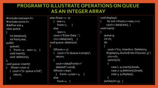 PROGRAMTO ILLUSTRATE OPERATIONS ON QUEUE
AS AN INTEGER ARRAY
#include<iostream.h>
#include<conio.h>
#define size 4
class queue
{
int data[size];
int front,rear;
public:
queue()
{ front=-1; rear=-1; }
void insert();
void deletion();
};
void queue::insert()
{ if(rear==size-1)
{ cout<<"n queue is full";
return;
}
else if(rear == -1)
{ rear++;
front++; }
else
rear++;
cout<<"Enter Data : ";
cin>>data[rear]; }
void queue::deletion()
{
if(front==-1)
{ cout<<"n Queue is empty";
return;
}
cout<<data[front]<<"
deleted"<<endl;
if(front==rear)
{ front=-1;rear=-1; }
else
front++; }
void display()
{ for (int i=front;i<=rear; i++)
cout<< data[rear]; }
void main()
{
queue q;
int ch;
do
{
cout<<"n1. Insertn2. Deleten3.
Displayn4.QuitnEnterChoice(1-3) ";
cin>>ch;
switch(ch)
{
case 1: q.insert();break;
case 2: q.deletion();break;
case 3. q.display();
}
}while(ch!=3); }
 