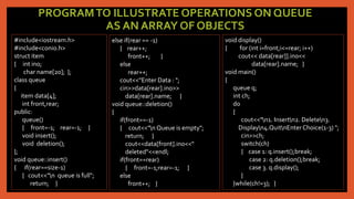 PROGRAMTO ILLUSTRATE OPERATIONS ON QUEUE
AS AN ARRAY OF OBJECTS
#include<iostream.h>
#include<conio.h>
struct item
{ int ino;
char name[20]; };
class queue
{
item data[4];
int front,rear;
public:
queue()
{ front=-1; rear=-1; }
void insert();
void deletion();
};
void queue::insert()
{ if(rear==size-1)
{ cout<<"n queue is full";
return; }
else if(rear == -1)
{ rear++;
front++; }
else
rear++;
cout<<"Enter Data : ";
cin>>data[rear].ino>>
data[rear].name; }
void queue::deletion()
{
if(front==-1)
{ cout<<"n Queue is empty";
return; }
cout<<data[front].ino<<"
deleted"<<endl;
if(front==rear)
{ front=-1;rear=-1; }
else
front++; }
void display()
{ for (int i=front;i<=rear; i++)
cout<< data[rear]].ino<<
data[rear].name; }
void main()
{
queue q;
int ch;
do
{
cout<<"n1. Insertn2. Deleten3.
Displayn4.QuitnEnterChoice(1-3) ";
cin>>ch;
switch(ch)
{ case 1: q.insert();break;
case 2: q.deletion();break;
case 3. q.display();
}
}while(ch!=3); }
 