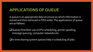 APPLICATIONS OF QUEUE
A queue is an appropriate data structure on which information is
stored and then retrieved in FIFO order.The applications of queue
are as follows:
Queues find their use in CPU scheduling, printer spooling,
message queuing, computer networks etc.
In time sharing system queues help in scheduling of jobs.
 