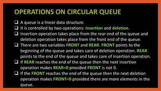 OPERATIONS ON CIRCULAR QUEUE
 A queue is a linear data structure.
 It is controlled by two operations: insertion and deletion.
 Insertion operation takes place from the rear end of the queue and
deletion operation takes place from the front end of the queue.
 There are two variables FRONT and REAR. FRONT points to the
beginning of the queue and takes care of deletion operation. REAR
points to the end of the queue and takes care of insertion operation.
 If REAR reaches the end of the queue then the next insertion
operation makes REAR=0 provided FRONT is not 0.
 If the FRONT reaches the end of the queue then the next deletion
operation makes FRONT=0 provided there are more elements in the
queue.
 