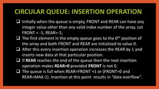 CIRCULAR QUEUE: INSERTION OPERATION
 Initially when the queue is empty, FRONT and REAR can have any
integer value other than any valid index number of the array. Let
FRONT = -1; REAR=-1;
 The first element in the empty queue goes to the 0th position of
the array and both FRONT and REAR are initialized to value 0.
 After this every insertion operation increases the REAR by 1 and
inserts new data at that particular position.
 If REAR reaches the end of the queue then the next insertion
operation makes REAR=0 provided FRONT is not 0.
 The queue is full when REAR=FRONT +1 or (FRONT=0 and
REAR=MAX-1). Insertion at this point results in “data overflow”.
 