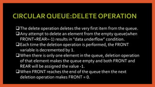 CIRCULAR QUEUE:DELETE OPERATION
The delete operation deletes the very first item from the queue.
Any attempt to delete an element from the empty queue(when
FRONT+REAR=-1) results in “data underflow” condition.
Each time the deletion operation is performed, the FRONT
variable is decremented by 1.
When there is only one element in the queue, deletion operation
of that element makes the queue empty and both FRONT and
REAR will be assigned the value -1.
When FRONT reaches the end of the queue then the next
deletion operation makes FRONT = 0.
 