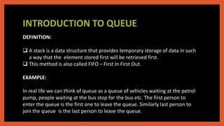 INTRODUCTION TO QUEUE
DEFINITION:
 A stack is a data structure that provides temporary storage of data in such
a way that the element stored first will be retrieved first.
 This method is also called FIFO – First In First Out.
EXAMPLE:
In real life we can think of queue as a queue of vehicles waiting at the petrol
pump, people waiting at the bus stop for the bus etc. The first person to
enter the queue is the first one to leave the queue. Similarly last person to
join the queue is the last person to leave the queue.
 