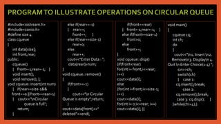 PROGRAMTO ILLUSTRATE OPERATIONS ON CIRCULAR QUEUE
#include<iostream.h>
#include<conio.h>
#define size 4
class cqueue
{
int data[size];
int front,rear;
public:
cqueue()
{ front=-1;rear=-1; }
void insert();
void remove(); };
void cqueue::insert(int num)
{ if(rear==size-1&&
front==0 || front==rear+1)
{ cout<<"nCircular
queue is full";
return;
}
else if(rear==-1)
{ rear++;
front++; }
else if(rear==size-1)
rear=0;
else
rear++;
cout<<"Enter Data : ";
data[rear]=num;
}
void cqueue::remove()
{
if(front==-1)
{
cout<<"n Circular
Queue is empty";return;
}
cout<<data[front]<<"
deleted"<<endl;
if(front==rear)
{ front=-1;rear=-1; }
else if(front==size-1)
front=0;
else
front++;
}
void cqueue::disp()
{if(front<rear)
for(int i= front;i<=rear;
i++)
cout<<data[i];
else
{for(int i=front;i<=size-1;
i++)
cout<<data[i];
for(int i= 0;i<=rear; i++)
cout<<data[i]; }}
void main()
{
cqueue cq;
int ch;
do
{
cout<<"n1. Insert n2.
Removen3. Displayn 4.
Quit n Enter Choice(1-4) ";
cin>>ch;
switch(ch)
{ case 1:
cq.insert();break;
case 2:
cq.remove();break;
case 3: cq.disp(); }
}while(ch!=4);}
 