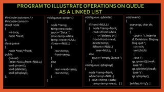 PROGRAMTO ILLUSTRATE OPERATIONS ON QUEUE
AS A LINKED LIST
#include<iostream.h>
#include<conio.h>
struct node
{
int data;
node *next;
};
class queue
{
node *rear,*front;
public:
queue()
{ rear=NULL;front=NULL;}
void qinsert();
void qdelete();
void qdisplay();
};
void queue::qinsert()
{
node *temp;
temp=new node;
cout<<"Data :";
cin>>temp->data;
temp->next=NULL;
if(rear==NULL)
{
rear=temp;
front=temp;
}
else
{
rear->next=temp;
rear=temp;
}
}
void queue::qdelete()
{
if(front!=NULL)
{ node *temp=front;
cout<<front->data
<<"deleted n";
front=front->next;
delete temp;
if(front==NULL)
rear=NULL; }
else
cout<<“empty Queue “;
}
void queue::qdisplay()
{
node *temp=front;
while(temp!=NULL)
{ cout<<temp->data;
temp=temp->next; } }
void main()
{
queue q1; char ch;
do
{
cout<< "i. insertn
d. Deletens. Display
n q. quit ";
cin>>ch;
switch(ch)
{
case 'i' :
q1.qinsert();break;
case 'd' :
q1.qdelete();break;
case 's' :
q1.qdisplay();
}
}while(ch!='q'); }
 