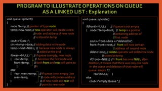 PROGRAMTO ILLUSTRATE OPERATIONS ON QUEUE
AS A LINKED LIST : Explanation
void queue::qinsert()
{
node *temp; // pointer of type node
temp=new node; // new operator will create a new
//node and address of new node
// is stored in temp
cout<<"Data :";
cin>>temp->data; // adding data in the node
temp->next=NULL; // because new node is always
// added at the end
if(rear==NULL) // if queue is empty, new node
{ rear=temp; // becomes the first node and
front=temp; // both front and rear will point to
} //it
else
{ rear->next=temp; // If queue is not empty ,last
rear=temp; // node will contain address
} // of new node and rear will
} // point to new node
void queue::qdelete()
{
if(front!=NULL) // if queue is not empty
{ node *temp=front; // temp is a pointer
//containing address of
// first node
cout<<front->data <<"deleted n";
front=front->next; // front will now contain
// address of second node
delete temp; // delete operator will delete the node
// stored at temp
if(front==NULL) /*if front become NULL after
deletion, it means that there was only one node
in the queue and deletion of that node will
queue empty */
rear=NULL; }
else
cout<<“empty Queue “;}
 