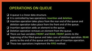 OPERATIONS ON QUEUE
 A queue is a linear data structure.
 It is controlled by two operations: insertion and deletion.
 Insertion operation takes place from the rear end of the queue and
deletion operation takes place from the front end of the queue.
 Insertion operation adds an element to the queue.
 Deletion operation removes an element from the queue.
 There are two variables FRONT and REAR. FRONT points to the
beginning of the filled queue and takes care of deletion operation. REAR
points to the end of the queue and takes care of insertion operation.
 These two operations implement the FIFO method .
 