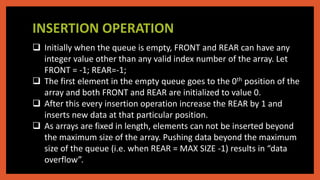 INSERTION OPERATION
 Initially when the queue is empty, FRONT and REAR can have any
integer value other than any valid index number of the array. Let
FRONT = -1; REAR=-1;
 The first element in the empty queue goes to the 0th position of the
array and both FRONT and REAR are initialized to value 0.
 After this every insertion operation increase the REAR by 1 and
inserts new data at that particular position.
 As arrays are fixed in length, elements can not be inserted beyond
the maximum size of the array. Pushing data beyond the maximum
size of the queue (i.e. when REAR = MAX SIZE -1) results in “data
overflow”.
 