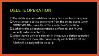 DELETE OPERATION
The delete operation deletes the very first item from the queue.
Any attempt to delete an element from the empty queue (when
FRONT+REAR=-1) results in “data underflow” condition.
Each time the deletion operation is performed, the FRONT
variable is decremented by 1.
When there is only one element in the queue, deletion operation
of that element makes the queue empty and both FRONT and
REAR will be assigned the value -1.
 