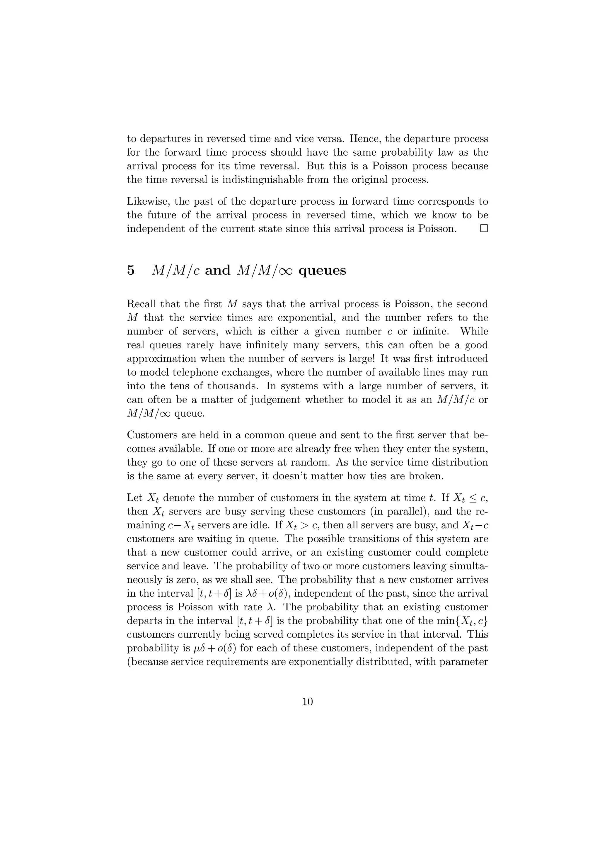 to departures in reversed time and vice versa. Hence, the departure process
for the forward time process should have the same probability law as the
arrival process for its time reversal. But this is a Poisson process because
the time reversal is indistinguishable from the original process.
Likewise, the past of the departure process in forward time corresponds to
the future of the arrival process in reversed time, which we know to be
independent of the current state since this arrival process is Poisson.


5    M/M/c and M/M/∞ queues

Recall that the ﬁrst M says that the arrival process is Poisson, the second
M that the service times are exponential, and the number refers to the
number of servers, which is either a given number c or inﬁnite. While
real queues rarely have inﬁnitely many servers, this can often be a good
approximation when the number of servers is large! It was ﬁrst introduced
to model telephone exchanges, where the number of available lines may run
into the tens of thousands. In systems with a large number of servers, it
can often be a matter of judgement whether to model it as an M/M/c or
M/M/∞ queue.
Customers are held in a common queue and sent to the ﬁrst server that be-
comes available. If one or more are already free when they enter the system,
they go to one of these servers at random. As the service time distribution
is the same at every server, it doesn’t matter how ties are broken.
Let Xt denote the number of customers in the system at time t. If Xt ≤ c,
then Xt servers are busy serving these customers (in parallel), and the re-
maining c−Xt servers are idle. If Xt > c, then all servers are busy, and Xt −c
customers are waiting in queue. The possible transitions of this system are
that a new customer could arrive, or an existing customer could complete
service and leave. The probability of two or more customers leaving simulta-
neously is zero, as we shall see. The probability that a new customer arrives
in the interval [t, t + δ] is λδ + o(δ), independent of the past, since the arrival
process is Poisson with rate λ. The probability that an existing customer
departs in the interval [t, t + δ] is the probability that one of the min{Xt , c}
customers currently being served completes its service in that interval. This
probability is µδ + o(δ) for each of these customers, independent of the past
(because service requirements are exponentially distributed, with parameter


                                        10
 