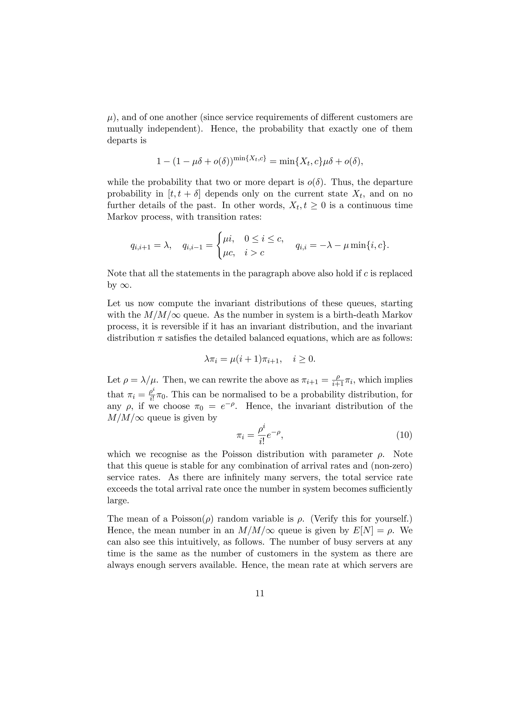 µ), and of one another (since service requirements of diﬀerent customers are
mutually independent). Hence, the probability that exactly one of them
departs is

            1 − (1 − µδ + o(δ))min{Xt ,c} = min{Xt , c}µδ + o(δ),

while the probability that two or more depart is o(δ). Thus, the departure
probability in [t, t + δ] depends only on the current state Xt , and on no
further details of the past. In other words, Xt , t ≥ 0 is a continuous time
Markov process, with transition rates:

                               µi, 0 ≤ i ≤ c,
      qi,i+1 = λ,   qi,i−1 =                     qi,i = −λ − µ min{i, c}.
                               µc, i > c

Note that all the statements in the paragraph above also hold if c is replaced
by ∞.
Let us now compute the invariant distributions of these queues, starting
with the M/M/∞ queue. As the number in system is a birth-death Markov
process, it is reversible if it has an invariant distribution, and the invariant
distribution π satisﬁes the detailed balanced equations, which are as follows:

                         λπi = µ(i + 1)πi+1 ,   i ≥ 0.
                                                           ρ
Let ρ = λ/µ. Then, we can rewrite the above as πi+1 =     i+1 πi ,   which implies
          ρi
that πi = i! π0 .
                This can be normalised to be a probability distribution, for
any ρ, if we choose π0 = e−ρ . Hence, the invariant distribution of the
M/M/∞ queue is given by
                                       ρi
                                  πi = e−ρ ,                             (10)
                                        i!
which we recognise as the Poisson distribution with parameter ρ. Note
that this queue is stable for any combination of arrival rates and (non-zero)
service rates. As there are inﬁnitely many servers, the total service rate
exceeds the total arrival rate once the number in system becomes suﬃciently
large.
The mean of a Poisson(ρ) random variable is ρ. (Verify this for yourself.)
Hence, the mean number in an M/M/∞ queue is given by E[N ] = ρ. We
can also see this intuitively, as follows. The number of busy servers at any
time is the same as the number of customers in the system as there are
always enough servers available. Hence, the mean rate at which servers are


                                      11
 