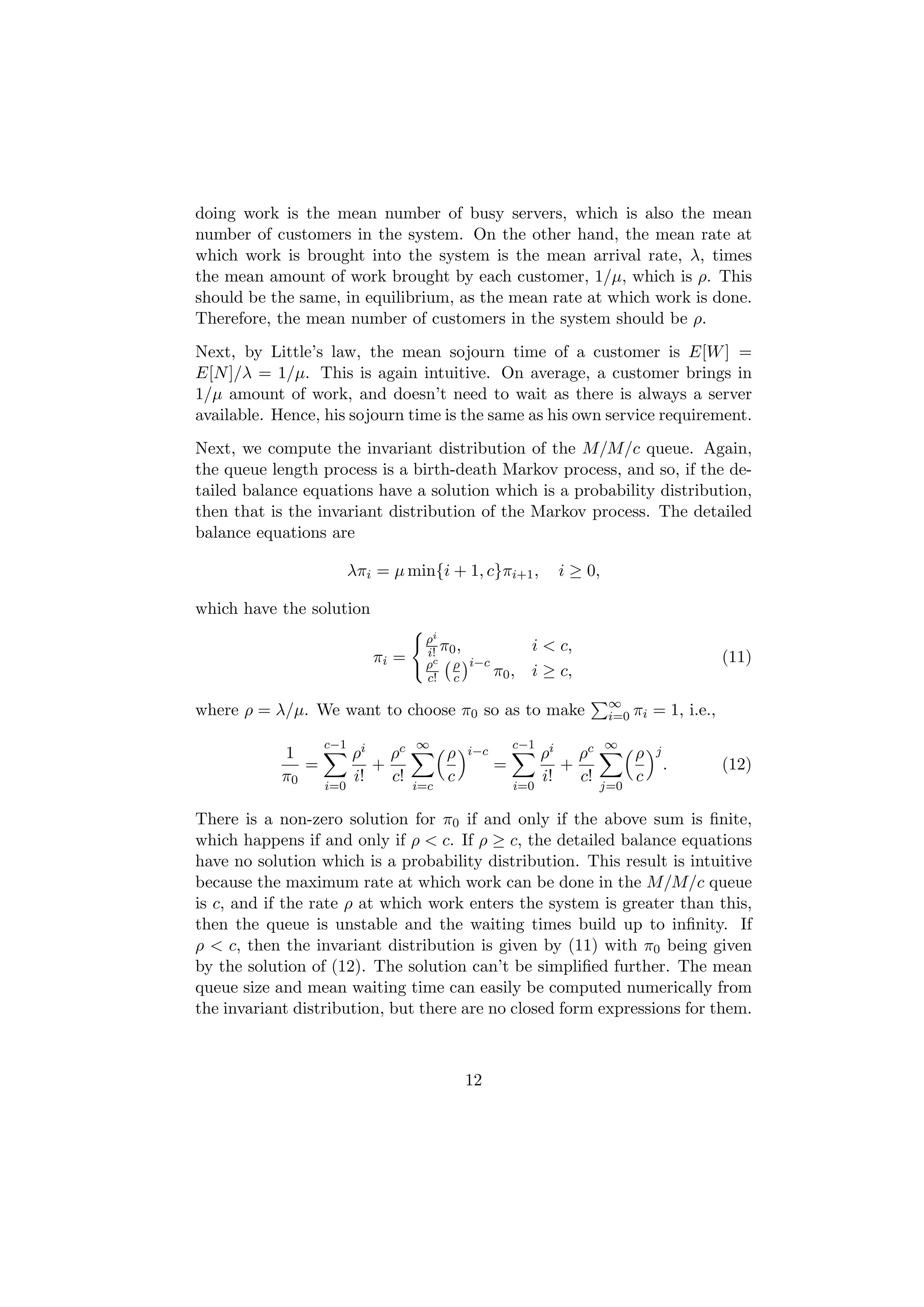 doing work is the mean number of busy servers, which is also the mean
number of customers in the system. On the other hand, the mean rate at
which work is brought into the system is the mean arrival rate, λ, times
the mean amount of work brought by each customer, 1/µ, which is ρ. This
should be the same, in equilibrium, as the mean rate at which work is done.
Therefore, the mean number of customers in the system should be ρ.
Next, by Little’s law, the mean sojourn time of a customer is E[W ] =
E[N ]/λ = 1/µ. This is again intuitive. On average, a customer brings in
1/µ amount of work, and doesn’t need to wait as there is always a server
available. Hence, his sojourn time is the same as his own service requirement.
Next, we compute the invariant distribution of the M/M/c queue. Again,
the queue length process is a birth-death Markov process, and so, if the de-
tailed balance equations have a solution which is a probability distribution,
then that is the invariant distribution of the Markov process. The detailed
balance equations are

                         λπi = µ min{i + 1, c}πi+1 ,           i ≥ 0,

which have the solution
                                    ρi
                            πi =    i! π0 ,              i < c,
                                                                                              (11)
                                    ρc ρ i−c
                                    c! c     π0 ,        i ≥ c,
                                                                        ∞
where ρ = λ/µ. We want to choose π0 so as to make                       i=0 πi   = 1, i.e.,
                   c−1             ∞                   c−1              ∞
            1            ρi ρc           ρ   i−c             ρi ρc           ρ   j
               =            +                      =            +                    .        (12)
            π0           i!   c!         c                   i!   c!         c
                   i=0             i=c                 i=0             j=0

There is a non-zero solution for π0 if and only if the above sum is ﬁnite,
which happens if and only if ρ < c. If ρ ≥ c, the detailed balance equations
have no solution which is a probability distribution. This result is intuitive
because the maximum rate at which work can be done in the M/M/c queue
is c, and if the rate ρ at which work enters the system is greater than this,
then the queue is unstable and the waiting times build up to inﬁnity. If
ρ < c, then the invariant distribution is given by (11) with π0 being given
by the solution of (12). The solution can’t be simpliﬁed further. The mean
queue size and mean waiting time can easily be computed numerically from
the invariant distribution, but there are no closed form expressions for them.



                                             12
 