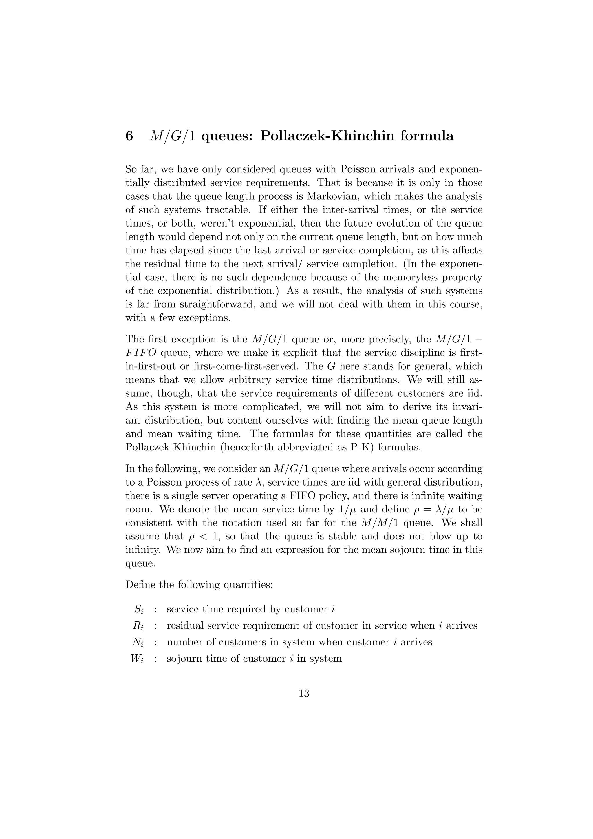 6      M/G/1 queues: Pollaczek-Khinchin formula

So far, we have only considered queues with Poisson arrivals and exponen-
tially distributed service requirements. That is because it is only in those
cases that the queue length process is Markovian, which makes the analysis
of such systems tractable. If either the inter-arrival times, or the service
times, or both, weren’t exponential, then the future evolution of the queue
length would depend not only on the current queue length, but on how much
time has elapsed since the last arrival or service completion, as this aﬀects
the residual time to the next arrival/ service completion. (In the exponen-
tial case, there is no such dependence because of the memoryless property
of the exponential distribution.) As a result, the analysis of such systems
is far from straightforward, and we will not deal with them in this course,
with a few exceptions.
The ﬁrst exception is the M/G/1 queue or, more precisely, the M/G/1 −
F IF O queue, where we make it explicit that the service discipline is ﬁrst-
in-ﬁrst-out or ﬁrst-come-ﬁrst-served. The G here stands for general, which
means that we allow arbitrary service time distributions. We will still as-
sume, though, that the service requirements of diﬀerent customers are iid.
As this system is more complicated, we will not aim to derive its invari-
ant distribution, but content ourselves with ﬁnding the mean queue length
and mean waiting time. The formulas for these quantities are called the
Pollaczek-Khinchin (henceforth abbreviated as P-K) formulas.
In the following, we consider an M/G/1 queue where arrivals occur according
to a Poisson process of rate λ, service times are iid with general distribution,
there is a single server operating a FIFO policy, and there is inﬁnite waiting
room. We denote the mean service time by 1/µ and deﬁne ρ = λ/µ to be
consistent with the notation used so far for the M/M/1 queue. We shall
assume that ρ < 1, so that the queue is stable and does not blow up to
inﬁnity. We now aim to ﬁnd an expression for the mean sojourn time in this
queue.
Deﬁne the following quantities:

    Si : service time required by customer i
 Ri : residual service requirement of customer in service when i arrives
 Ni : number of customers in system when customer i arrives
 Wi : sojourn time of customer i in system


                                      13
 