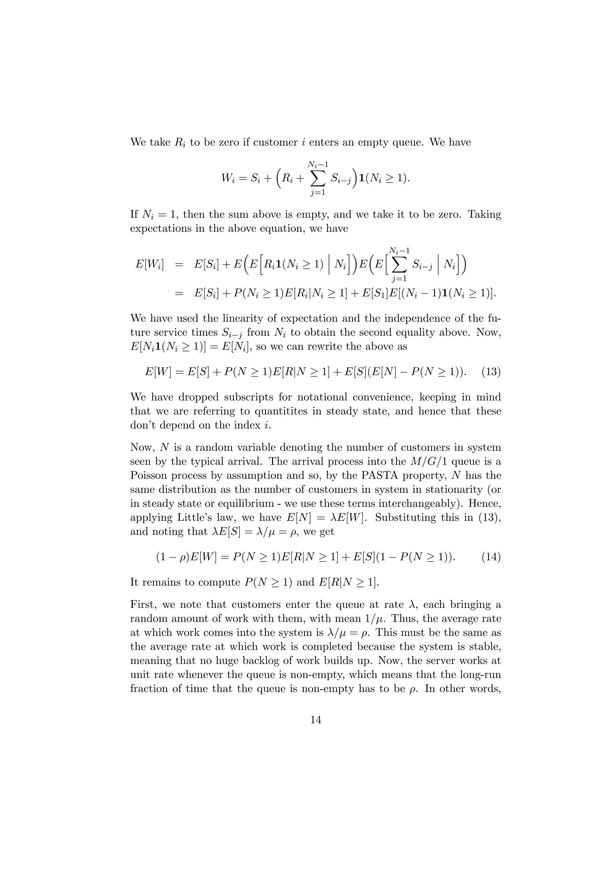 We take Ri to be zero if customer i enters an empty queue. We have
                                     Ni −1
                  W i = Si + R i +           Si−j 1(Ni ≥ 1).
                                     j=1

If Ni = 1, then the sum above is empty, and we take it to be zero. Taking
expectations in the above equation, we have
                                                        Ni −1
E[Wi ] = E[Si ] + E E Ri 1(Ni ≥ 1) Ni             E E           Si−j Ni
                                                        j=1
         = E[Si ] + P (Ni ≥ 1)E[Ri |Ni ≥ 1] + E[S1 ]E[(Ni − 1)1(Ni ≥ 1)].

We have used the linearity of expectation and the independence of the fu-
ture service times Si−j from Ni to obtain the second equality above. Now,
E[Ni 1(Ni ≥ 1)] = E[Ni ], so we can rewrite the above as

  E[W ] = E[S] + P (N ≥ 1)E[R|N ≥ 1] + E[S](E[N ] − P (N ≥ 1)).           (13)

We have dropped subscripts for notational convenience, keeping in mind
that we are referring to quantitites in steady state, and hence that these
don’t depend on the index i.
Now, N is a random variable denoting the number of customers in system
seen by the typical arrival. The arrival process into the M/G/1 queue is a
Poisson process by assumption and so, by the PASTA property, N has the
same distribution as the number of customers in system in stationarity (or
in steady state or equilibrium - we use these terms interchangeably). Hence,
applying Little’s law, we have E[N ] = λE[W ]. Substituting this in (13),
and noting that λE[S] = λ/µ = ρ, we get

     (1 − ρ)E[W ] = P (N ≥ 1)E[R|N ≥ 1] + E[S](1 − P (N ≥ 1)).            (14)

It remains to compute P (N ≥ 1) and E[R|N ≥ 1].
First, we note that customers enter the queue at rate λ, each bringing a
random amount of work with them, with mean 1/µ. Thus, the average rate
at which work comes into the system is λ/µ = ρ. This must be the same as
the average rate at which work is completed because the system is stable,
meaning that no huge backlog of work builds up. Now, the server works at
unit rate whenever the queue is non-empty, which means that the long-run
fraction of time that the queue is non-empty has to be ρ. In other words,

                                     14
 