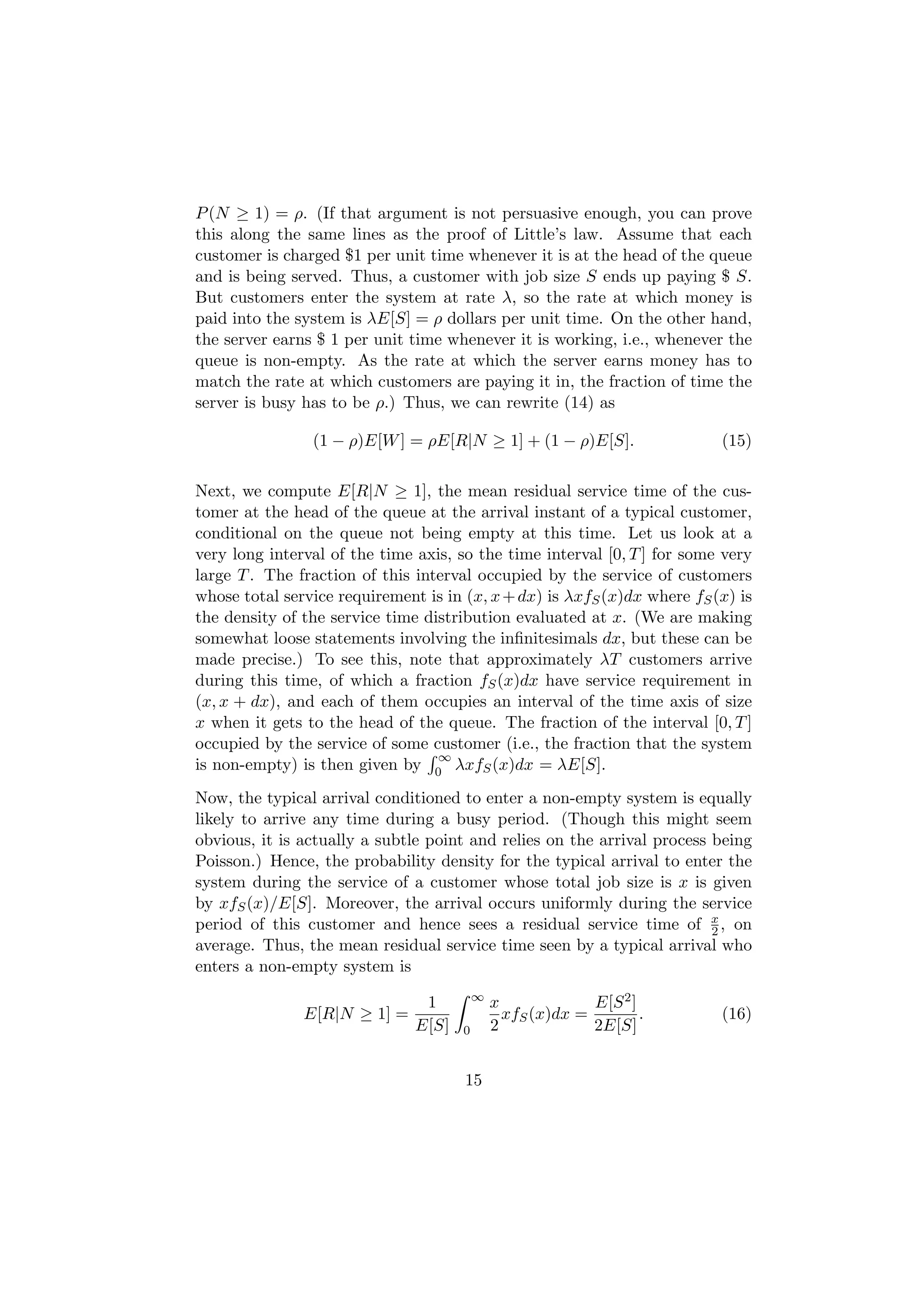 P (N ≥ 1) = ρ. (If that argument is not persuasive enough, you can prove
this along the same lines as the proof of Little’s law. Assume that each
customer is charged $1 per unit time whenever it is at the head of the queue
and is being served. Thus, a customer with job size S ends up paying $ S.
But customers enter the system at rate λ, so the rate at which money is
paid into the system is λE[S] = ρ dollars per unit time. On the other hand,
the server earns $ 1 per unit time whenever it is working, i.e., whenever the
queue is non-empty. As the rate at which the server earns money has to
match the rate at which customers are paying it in, the fraction of time the
server is busy has to be ρ.) Thus, we can rewrite (14) as

                (1 − ρ)E[W ] = ρE[R|N ≥ 1] + (1 − ρ)E[S].                 (15)

Next, we compute E[R|N ≥ 1], the mean residual service time of the cus-
tomer at the head of the queue at the arrival instant of a typical customer,
conditional on the queue not being empty at this time. Let us look at a
very long interval of the time axis, so the time interval [0, T ] for some very
large T . The fraction of this interval occupied by the service of customers
whose total service requirement is in (x, x + dx) is λxfS (x)dx where fS (x) is
the density of the service time distribution evaluated at x. (We are making
somewhat loose statements involving the inﬁnitesimals dx, but these can be
made precise.) To see this, note that approximately λT customers arrive
during this time, of which a fraction fS (x)dx have service requirement in
(x, x + dx), and each of them occupies an interval of the time axis of size
x when it gets to the head of the queue. The fraction of the interval [0, T ]
occupied by the service of some customer (i.e., the fraction that the system
                                  ∞
is non-empty) is then given by 0 λxfS (x)dx = λE[S].
Now, the typical arrival conditioned to enter a non-empty system is equally
likely to arrive any time during a busy period. (Though this might seem
obvious, it is actually a subtle point and relies on the arrival process being
Poisson.) Hence, the probability density for the typical arrival to enter the
system during the service of a customer whose total job size is x is given
by xfS (x)/E[S]. Moreover, the arrival occurs uniformly during the service
period of this customer and hence sees a residual service time of x , on 2
average. Thus, the mean residual service time seen by a typical arrival who
enters a non-empty system is
                                          ∞
                                1             x             E[S 2 ]
               E[R|N ≥ 1] =                     xfS (x)dx =         .     (16)
                               E[S]   0       2             2E[S]


                                      15
 
