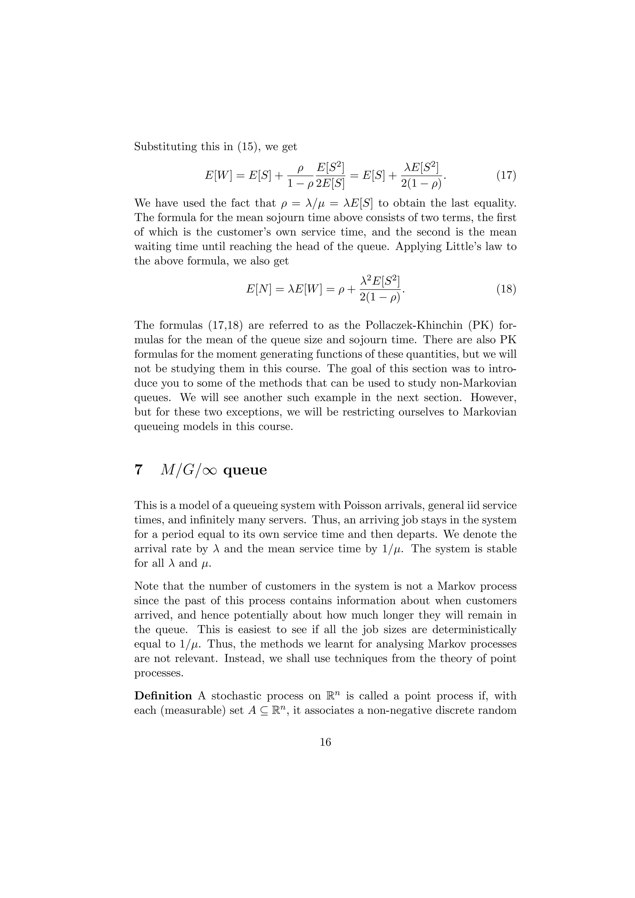 Substituting this in (15), we get
                                 ρ E[S 2 ]          λE[S 2 ]
              E[W ] = E[S] +               = E[S] +          .            (17)
                               1 − ρ 2E[S]          2(1 − ρ)
We have used the fact that ρ = λ/µ = λE[S] to obtain the last equality.
The formula for the mean sojourn time above consists of two terms, the ﬁrst
of which is the customer’s own service time, and the second is the mean
waiting time until reaching the head of the queue. Applying Little’s law to
the above formula, we also get
                                              λ2 E[S 2 ]
                       E[N ] = λE[W ] = ρ +              .                (18)
                                              2(1 − ρ)

The formulas (17,18) are referred to as the Pollaczek-Khinchin (PK) for-
mulas for the mean of the queue size and sojourn time. There are also PK
formulas for the moment generating functions of these quantities, but we will
not be studying them in this course. The goal of this section was to intro-
duce you to some of the methods that can be used to study non-Markovian
queues. We will see another such example in the next section. However,
but for these two exceptions, we will be restricting ourselves to Markovian
queueing models in this course.


7    M/G/∞ queue

This is a model of a queueing system with Poisson arrivals, general iid service
times, and inﬁnitely many servers. Thus, an arriving job stays in the system
for a period equal to its own service time and then departs. We denote the
arrival rate by λ and the mean service time by 1/µ. The system is stable
for all λ and µ.
Note that the number of customers in the system is not a Markov process
since the past of this process contains information about when customers
arrived, and hence potentially about how much longer they will remain in
the queue. This is easiest to see if all the job sizes are deterministically
equal to 1/µ. Thus, the methods we learnt for analysing Markov processes
are not relevant. Instead, we shall use techniques from the theory of point
processes.
Deﬁnition A stochastic process on Rn is called a point process if, with
each (measurable) set A ⊆ Rn , it associates a non-negative discrete random

                                      16
 