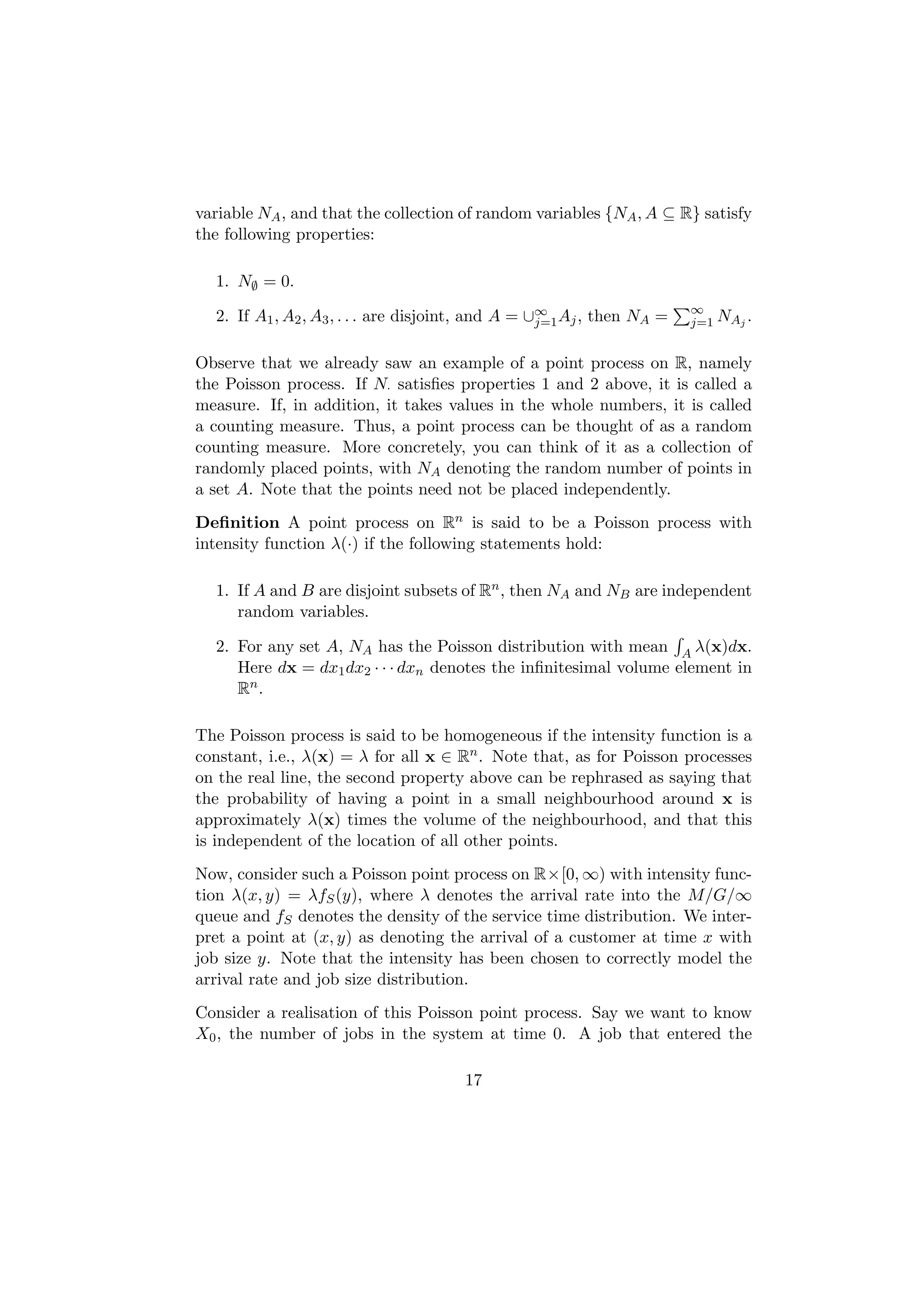 variable NA , and that the collection of random variables {NA , A ⊆ R} satisfy
the following properties:

  1. N∅ = 0.
                                                                       ∞
  2. If A1 , A2 , A3 , . . . are disjoint, and A = ∪∞ Aj , then NA =
                                                    j=1                j=1 NAj .


Observe that we already saw an example of a point process on R, namely
the Poisson process. If N· satisﬁes properties 1 and 2 above, it is called a
measure. If, in addition, it takes values in the whole numbers, it is called
a counting measure. Thus, a point process can be thought of as a random
counting measure. More concretely, you can think of it as a collection of
randomly placed points, with NA denoting the random number of points in
a set A. Note that the points need not be placed independently.
Deﬁnition A point process on Rn is said to be a Poisson process with
intensity function λ(·) if the following statements hold:

  1. If A and B are disjoint subsets of Rn , then NA and NB are independent
     random variables.

  2. For any set A, NA has the Poisson distribution with mean A λ(x)dx.
     Here dx = dx1 dx2 · · · dxn denotes the inﬁnitesimal volume element in
     Rn .

The Poisson process is said to be homogeneous if the intensity function is a
constant, i.e., λ(x) = λ for all x ∈ Rn . Note that, as for Poisson processes
on the real line, the second property above can be rephrased as saying that
the probability of having a point in a small neighbourhood around x is
approximately λ(x) times the volume of the neighbourhood, and that this
is independent of the location of all other points.
Now, consider such a Poisson point process on R×[0, ∞) with intensity func-
tion λ(x, y) = λfS (y), where λ denotes the arrival rate into the M/G/∞
queue and fS denotes the density of the service time distribution. We inter-
pret a point at (x, y) as denoting the arrival of a customer at time x with
job size y. Note that the intensity has been chosen to correctly model the
arrival rate and job size distribution.
Consider a realisation of this Poisson point process. Say we want to know
X0 , the number of jobs in the system at time 0. A job that entered the

                                      17
 