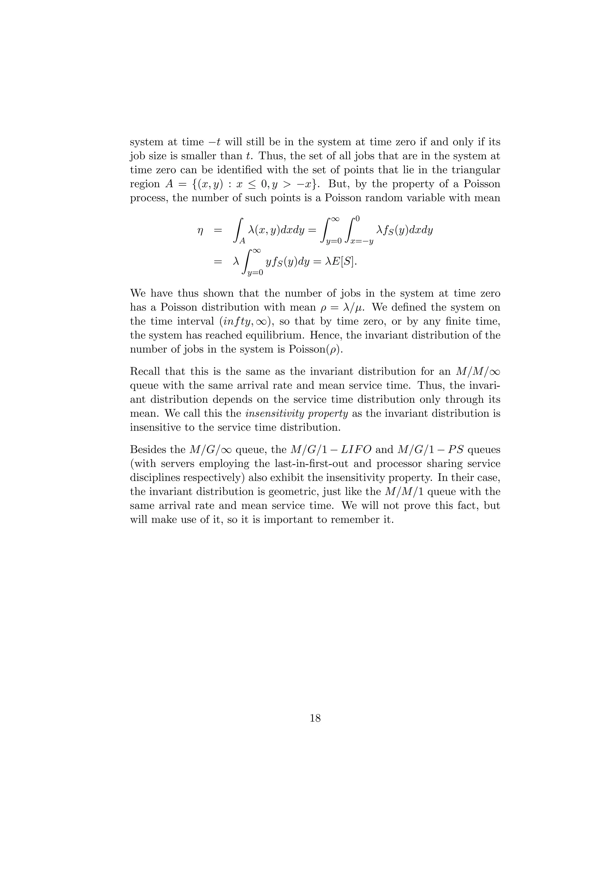 system at time −t will still be in the system at time zero if and only if its
job size is smaller than t. Thus, the set of all jobs that are in the system at
time zero can be identiﬁed with the set of points that lie in the triangular
region A = {(x, y) : x ≤ 0, y > −x}. But, by the property of a Poisson
process, the number of such points is a Poisson random variable with mean
                                              ∞     0
              η =          λ(x, y)dxdy =                   λfS (y)dxdy
                       A                      y=0   x=−y
                           ∞
                  = λ            yfS (y)dy = λE[S].
                           y=0

We have thus shown that the number of jobs in the system at time zero
has a Poisson distribution with mean ρ = λ/µ. We deﬁned the system on
the time interval (inf ty, ∞), so that by time zero, or by any ﬁnite time,
the system has reached equilibrium. Hence, the invariant distribution of the
number of jobs in the system is Poisson(ρ).
Recall that this is the same as the invariant distribution for an M/M/∞
queue with the same arrival rate and mean service time. Thus, the invari-
ant distribution depends on the service time distribution only through its
mean. We call this the insensitivity property as the invariant distribution is
insensitive to the service time distribution.
Besides the M/G/∞ queue, the M/G/1 − LIF O and M/G/1 − P S queues
(with servers employing the last-in-ﬁrst-out and processor sharing service
disciplines respectively) also exhibit the insensitivity property. In their case,
the invariant distribution is geometric, just like the M/M/1 queue with the
same arrival rate and mean service time. We will not prove this fact, but
will make use of it, so it is important to remember it.




                                         18
 