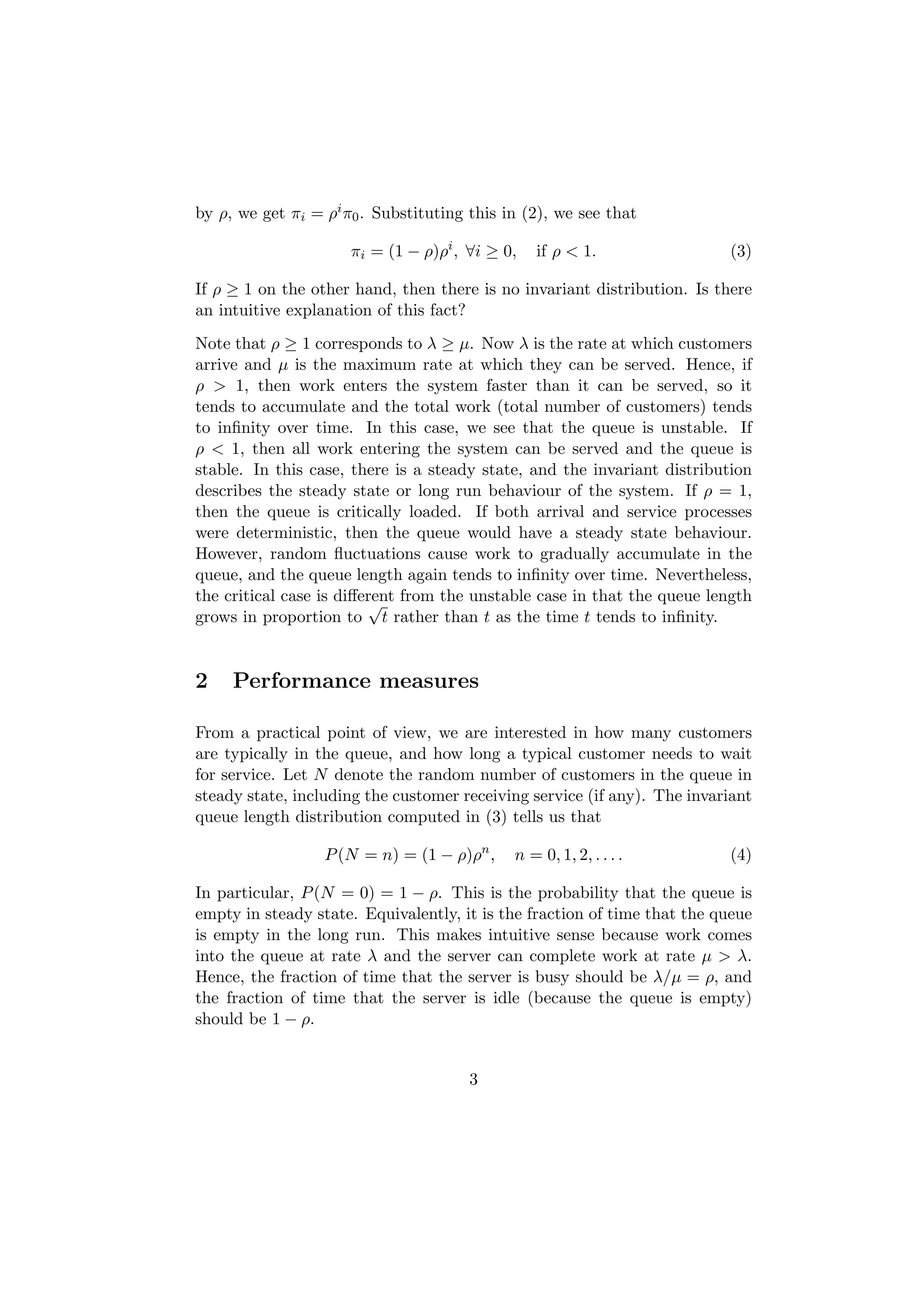 by ρ, we get πi = ρi π0 . Substituting this in (2), we see that

                      πi = (1 − ρ)ρi , ∀i ≥ 0,   if ρ < 1.                (3)

If ρ ≥ 1 on the other hand, then there is no invariant distribution. Is there
an intuitive explanation of this fact?
Note that ρ ≥ 1 corresponds to λ ≥ µ. Now λ is the rate at which customers
arrive and µ is the maximum rate at which they can be served. Hence, if
ρ > 1, then work enters the system faster than it can be served, so it
tends to accumulate and the total work (total number of customers) tends
to inﬁnity over time. In this case, we see that the queue is unstable. If
ρ < 1, then all work entering the system can be served and the queue is
stable. In this case, there is a steady state, and the invariant distribution
describes the steady state or long run behaviour of the system. If ρ = 1,
then the queue is critically loaded. If both arrival and service processes
were deterministic, then the queue would have a steady state behaviour.
However, random ﬂuctuations cause work to gradually accumulate in the
queue, and the queue length again tends to inﬁnity over time. Nevertheless,
the critical case is diﬀerent from the unstable case in that the queue length
                         √
grows in proportion to t rather than t as the time t tends to inﬁnity.


2    Performance measures

From a practical point of view, we are interested in how many customers
are typically in the queue, and how long a typical customer needs to wait
for service. Let N denote the random number of customers in the queue in
steady state, including the customer receiving service (if any). The invariant
queue length distribution computed in (3) tells us that

                  P (N = n) = (1 − ρ)ρn ,    n = 0, 1, 2, . . . .         (4)

In particular, P (N = 0) = 1 − ρ. This is the probability that the queue is
empty in steady state. Equivalently, it is the fraction of time that the queue
is empty in the long run. This makes intuitive sense because work comes
into the queue at rate λ and the server can complete work at rate µ > λ.
Hence, the fraction of time that the server is busy should be λ/µ = ρ, and
the fraction of time that the server is idle (because the queue is empty)
should be 1 − ρ.


                                       3
 