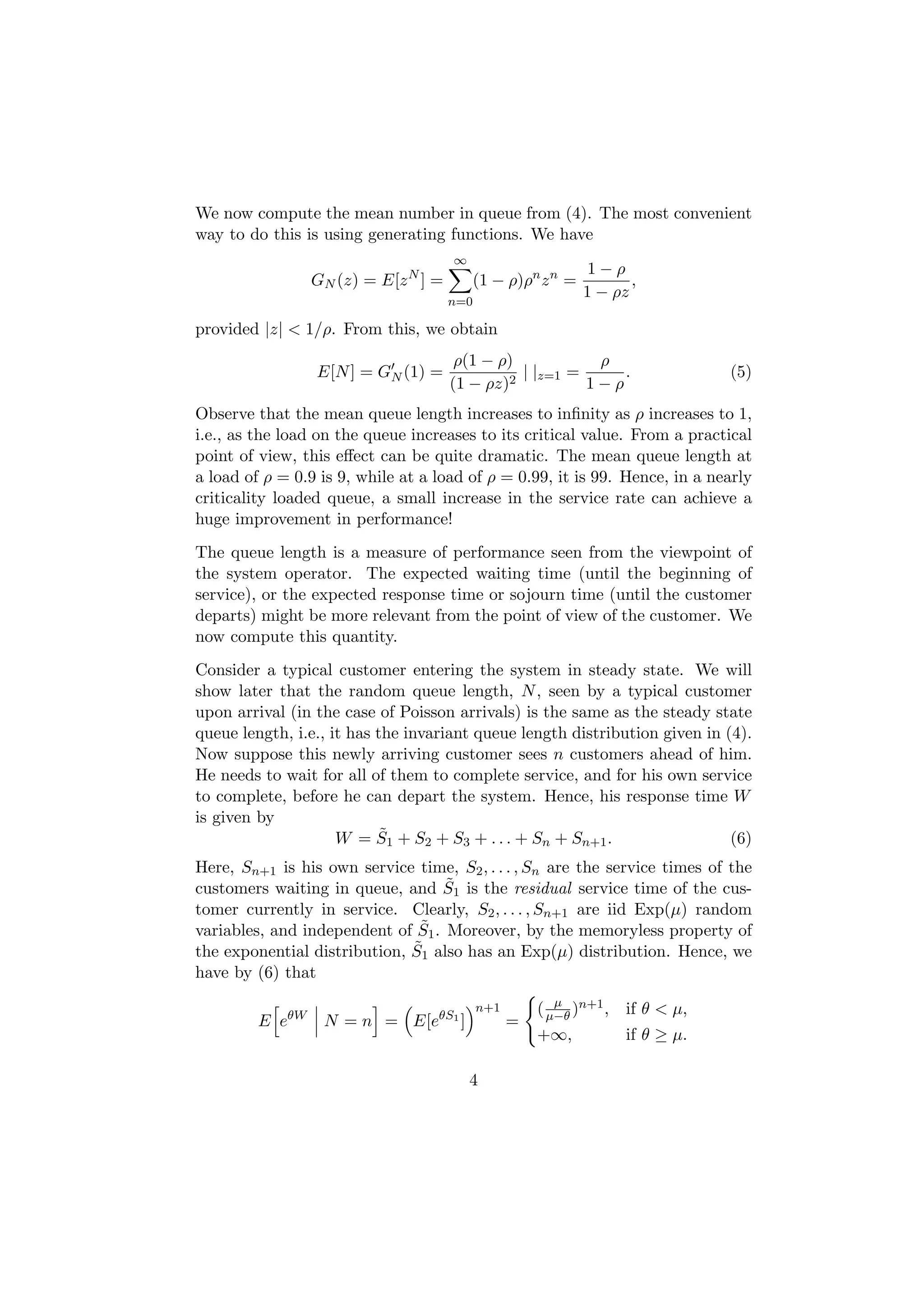 We now compute the mean number in queue from (4). The most convenient
way to do this is using generating functions. We have
                                      ∞
                                                               1−ρ
                 GN (z) = E[z N ] =         (1 − ρ)ρn z n =          ,
                                                              1 − ρz
                                      n=0

provided |z| < 1/ρ. From this, we obtain
                                       ρ(1 − ρ)           ρ
                 E[N ] = GN (1) =             2
                                                | |z=1 =     .                  (5)
                                      (1 − ρz)           1−ρ
Observe that the mean queue length increases to inﬁnity as ρ increases to 1,
i.e., as the load on the queue increases to its critical value. From a practical
point of view, this eﬀect can be quite dramatic. The mean queue length at
a load of ρ = 0.9 is 9, while at a load of ρ = 0.99, it is 99. Hence, in a nearly
criticality loaded queue, a small increase in the service rate can achieve a
huge improvement in performance!
The queue length is a measure of performance seen from the viewpoint of
the system operator. The expected waiting time (until the beginning of
service), or the expected response time or sojourn time (until the customer
departs) might be more relevant from the point of view of the customer. We
now compute this quantity.
Consider a typical customer entering the system in steady state. We will
show later that the random queue length, N , seen by a typical customer
upon arrival (in the case of Poisson arrivals) is the same as the steady state
queue length, i.e., it has the invariant queue length distribution given in (4).
Now suppose this newly arriving customer sees n customers ahead of him.
He needs to wait for all of them to complete service, and for his own service
to complete, before he can depart the system. Hence, his response time W
is given by
                            ˜
                     W = S1 + S2 + S3 + . . . + Sn + Sn+1 .                  (6)
Here, Sn+1 is his own service time, S2 , . . . , Sn are the service times of the
                                   ˜
customers waiting in queue, and S1 is the residual service time of the cus-
tomer currently in service. Clearly, S2 , . . . , Sn+1 are iid Exp(µ) random
                               ˜
variables, and independent of S1 . Moreover, by the memoryless property of
                              ˜
the exponential distribution, S1 also has an Exp(µ) distribution. Hence, we
have by (6) that
                                                         µ
                                            n+1       ( µ−θ )n+1 , if θ < µ,
         E eθW    N = n = E[eθS1 ]                =
                                                      +∞,           if θ ≥ µ.

                                          4
 