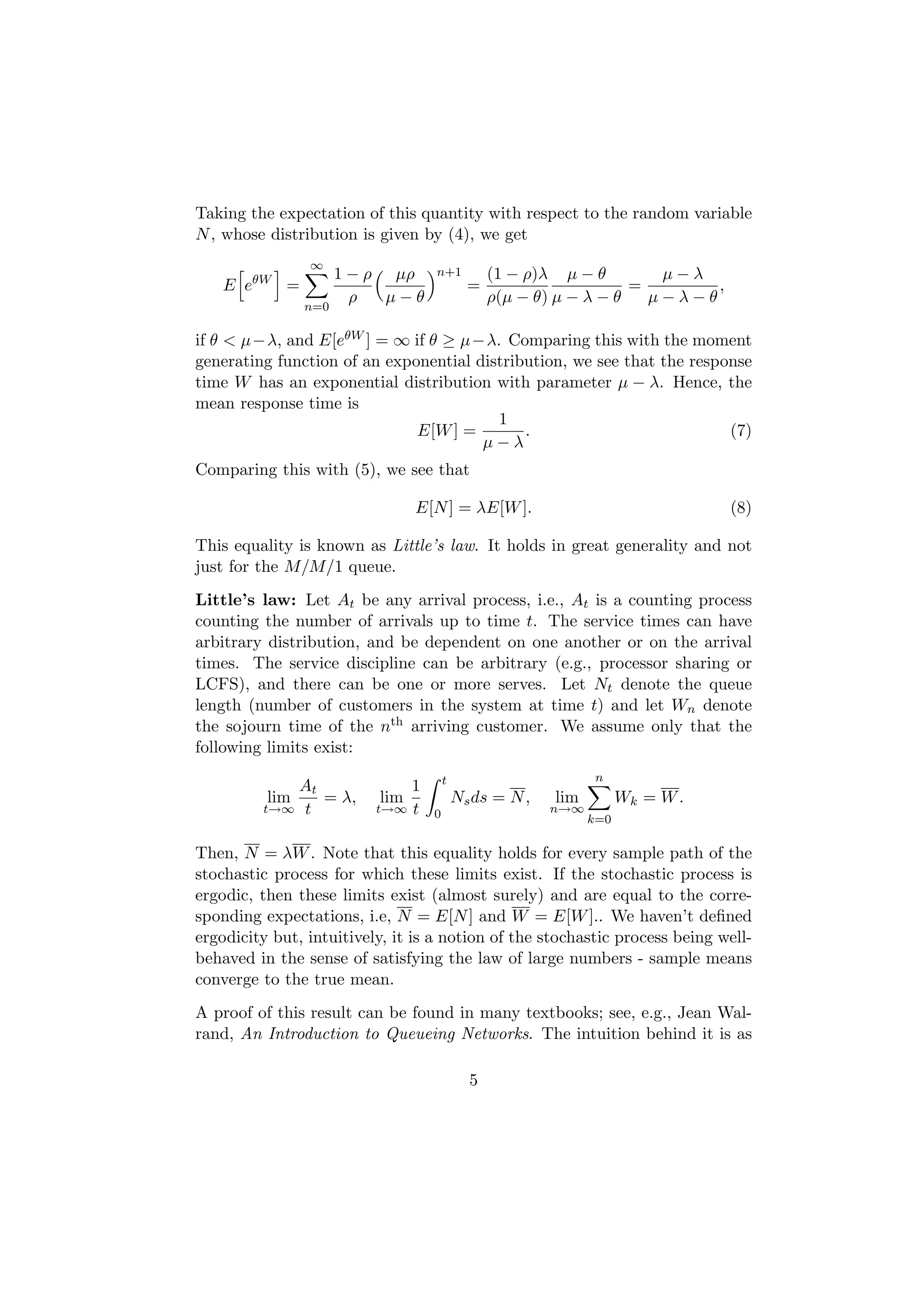 Taking the expectation of this quantity with respect to the random variable
N , whose distribution is given by (4), we get
                ∞
                     1 − ρ µρ      n+1           (1 − ρ)λ µ − θ        µ−λ
    E eθW =                                  =                      =       ,
                       ρ   µ−θ                   ρ(µ − θ) µ − λ − θ   µ−λ−θ
               n=0

if θ < µ−λ, and E[eθW ] = ∞ if θ ≥ µ−λ. Comparing this with the moment
generating function of an exponential distribution, we see that the response
time W has an exponential distribution with parameter µ − λ. Hence, the
mean response time is
                                         1
                              E[W ] =        .                           (7)
                                       µ−λ
Comparing this with (5), we see that

                                E[N ] = λE[W ].                                 (8)

This equality is known as Little’s law. It holds in great generality and not
just for the M/M/1 queue.
Little’s law: Let At be any arrival process, i.e., At is a counting process
counting the number of arrivals up to time t. The service times can have
arbitrary distribution, and be dependent on one another or on the arrival
times. The service discipline can be arbitrary (e.g., processor sharing or
LCFS), and there can be one or more serves. Let Nt denote the queue
length (number of customers in the system at time t) and let Wn denote
the sojourn time of the nth arriving customer. We assume only that the
following limits exist:
                                       t                        n
              At               1
          lim    = λ,      lim             Ns ds = N ,   lim         Wk = W .
         t→∞ t            t→∞ t    0                     n→∞
                                                               k=0

Then, N = λW . Note that this equality holds for every sample path of the
stochastic process for which these limits exist. If the stochastic process is
ergodic, then these limits exist (almost surely) and are equal to the corre-
sponding expectations, i.e, N = E[N ] and W = E[W ].. We haven’t deﬁned
ergodicity but, intuitively, it is a notion of the stochastic process being well-
behaved in the sense of satisfying the law of large numbers - sample means
converge to the true mean.
A proof of this result can be found in many textbooks; see, e.g., Jean Wal-
rand, An Introduction to Queueing Networks. The intuition behind it is as

                                             5
 