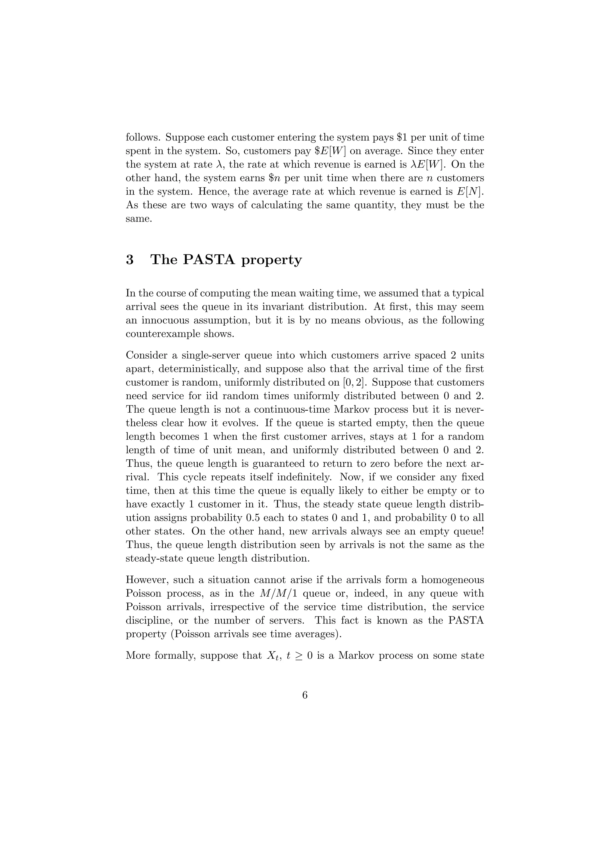 follows. Suppose each customer entering the system pays $1 per unit of time
spent in the system. So, customers pay $E[W ] on average. Since they enter
the system at rate λ, the rate at which revenue is earned is λE[W ]. On the
other hand, the system earns $n per unit time when there are n customers
in the system. Hence, the average rate at which revenue is earned is E[N ].
As these are two ways of calculating the same quantity, they must be the
same.


3    The PASTA property

In the course of computing the mean waiting time, we assumed that a typical
arrival sees the queue in its invariant distribution. At ﬁrst, this may seem
an innocuous assumption, but it is by no means obvious, as the following
counterexample shows.
Consider a single-server queue into which customers arrive spaced 2 units
apart, deterministically, and suppose also that the arrival time of the ﬁrst
customer is random, uniformly distributed on [0, 2]. Suppose that customers
need service for iid random times uniformly distributed between 0 and 2.
The queue length is not a continuous-time Markov process but it is never-
theless clear how it evolves. If the queue is started empty, then the queue
length becomes 1 when the ﬁrst customer arrives, stays at 1 for a random
length of time of unit mean, and uniformly distributed between 0 and 2.
Thus, the queue length is guaranteed to return to zero before the next ar-
rival. This cycle repeats itself indeﬁnitely. Now, if we consider any ﬁxed
time, then at this time the queue is equally likely to either be empty or to
have exactly 1 customer in it. Thus, the steady state queue length distrib-
ution assigns probability 0.5 each to states 0 and 1, and probability 0 to all
other states. On the other hand, new arrivals always see an empty queue!
Thus, the queue length distribution seen by arrivals is not the same as the
steady-state queue length distribution.
However, such a situation cannot arise if the arrivals form a homogeneous
Poisson process, as in the M/M/1 queue or, indeed, in any queue with
Poisson arrivals, irrespective of the service time distribution, the service
discipline, or the number of servers. This fact is known as the PASTA
property (Poisson arrivals see time averages).
More formally, suppose that Xt , t ≥ 0 is a Markov process on some state


                                      6
 