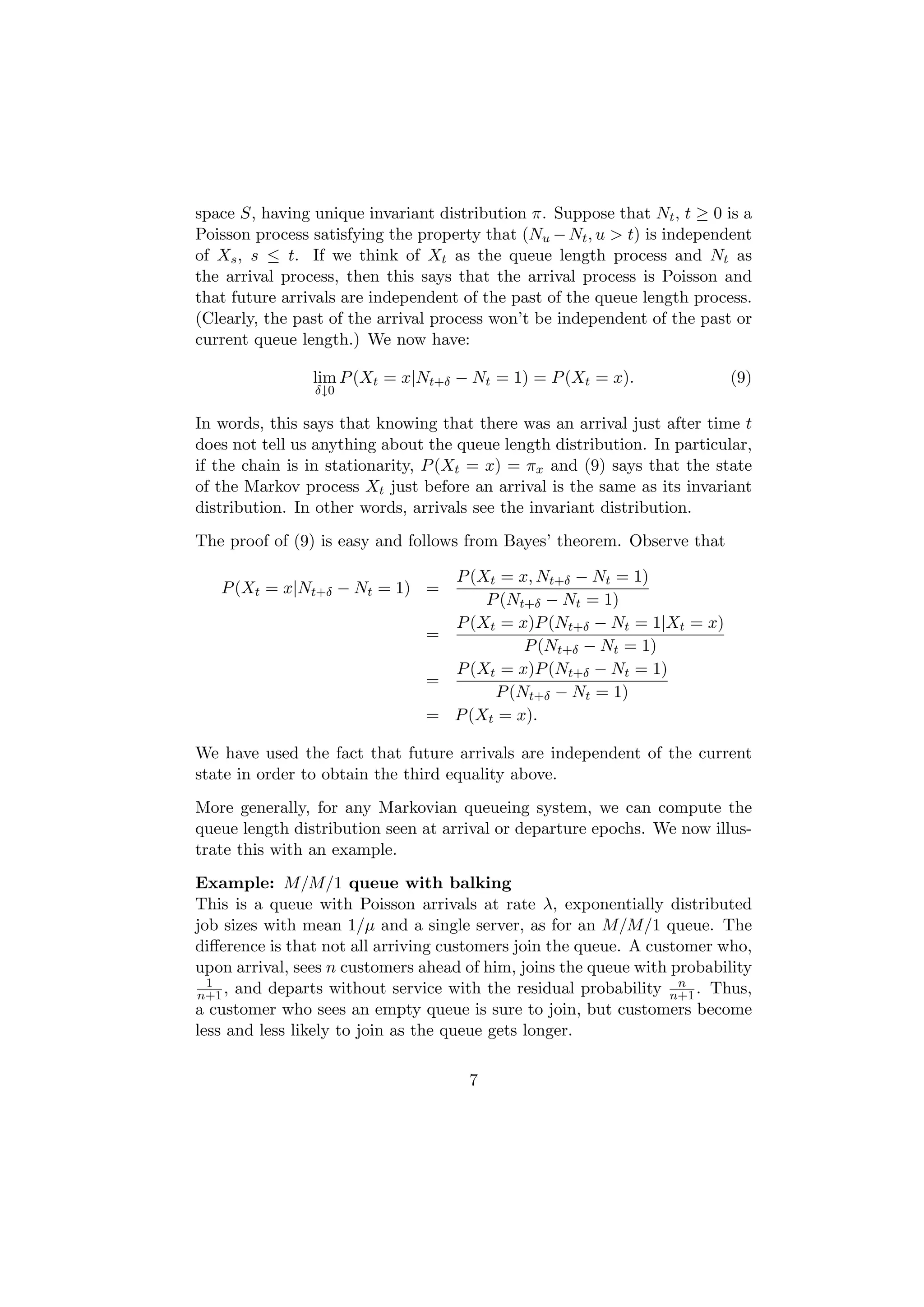 space S, having unique invariant distribution π. Suppose that Nt , t ≥ 0 is a
Poisson process satisfying the property that (Nu − Nt , u > t) is independent
of Xs , s ≤ t. If we think of Xt as the queue length process and Nt as
the arrival process, then this says that the arrival process is Poisson and
that future arrivals are independent of the past of the queue length process.
(Clearly, the past of the arrival process won’t be independent of the past or
current queue length.) We now have:

                lim P (Xt = x|Nt+δ − Nt = 1) = P (Xt = x).                (9)
                δ↓0

In words, this says that knowing that there was an arrival just after time t
does not tell us anything about the queue length distribution. In particular,
if the chain is in stationarity, P (Xt = x) = πx and (9) says that the state
of the Markov process Xt just before an arrival is the same as its invariant
distribution. In other words, arrivals see the invariant distribution.
The proof of (9) is easy and follows from Bayes’ theorem. Observe that

                                 P (Xt = x, Nt+δ − Nt = 1)
   P (Xt = x|Nt+δ − Nt = 1) =
                                     P (Nt+δ − Nt = 1)
                                 P (Xt = x)P (Nt+δ − Nt = 1|Xt = x)
                               =
                                          P (Nt+δ − Nt = 1)
                                 P (Xt = x)P (Nt+δ − Nt = 1)
                               =
                                      P (Nt+δ − Nt = 1)
                               = P (Xt = x).

We have used the fact that future arrivals are independent of the current
state in order to obtain the third equality above.
More generally, for any Markovian queueing system, we can compute the
queue length distribution seen at arrival or departure epochs. We now illus-
trate this with an example.
Example: M/M/1 queue with balking
This is a queue with Poisson arrivals at rate λ, exponentially distributed
job sizes with mean 1/µ and a single server, as for an M/M/1 queue. The
diﬀerence is that not all arriving customers join the queue. A customer who,
upon arrival, sees n customers ahead of him, joins the queue with probability
  1                                                                n
n+1 , and departs without service with the residual probability n+1 . Thus,
a customer who sees an empty queue is sure to join, but customers become
less and less likely to join as the queue gets longer.

                                     7
 