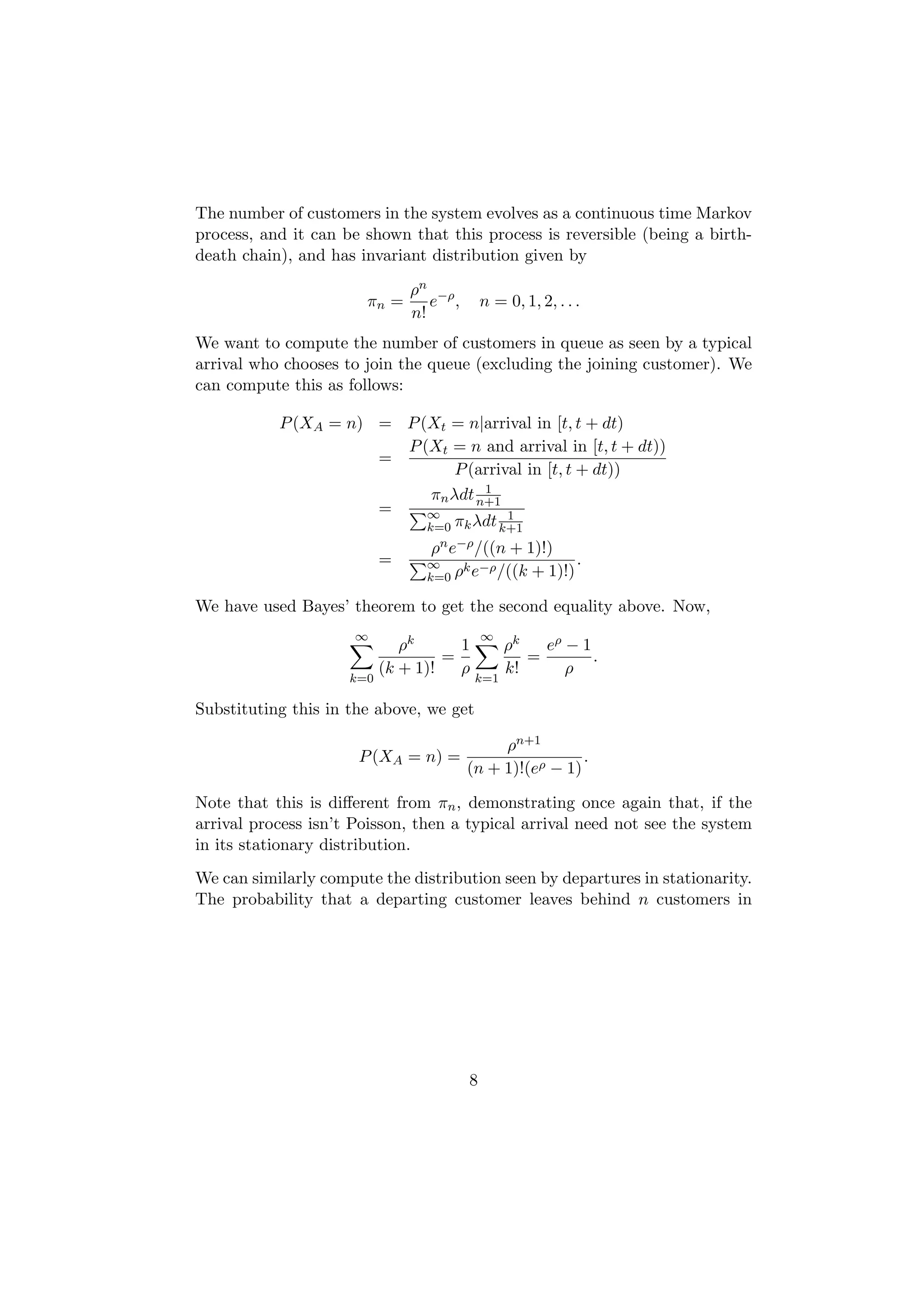 The number of customers in the system evolves as a continuous time Markov
process, and it can be shown that this process is reversible (being a birth-
death chain), and has invariant distribution given by

                               ρn −ρ
                       πn =       e ,       n = 0, 1, 2, . . .
                               n!
We want to compute the number of customers in queue as seen by a typical
arrival who chooses to join the queue (excluding the joining customer). We
can compute this as follows:

           P (XA = n) = P (Xt = n|arrival in [t, t + dt)
                        P (Xt = n and arrival in [t, t + dt))
                      =
                                P (arrival in [t, t + dt))
                                    1
                            πn λdt n+1
                      =    ∞            1
                           k=0 πk λdt k+1
                                 ρn e−ρ /((n + 1)!)
                           =     ∞    k −ρ
                                                       .
                                 k=0 ρ e /((k   + 1)!)

We have used Bayes’ theorem to get the second equality above. Now,
                      ∞                     ∞
                              ρk      1         ρk   eρ − 1
                                    =              =        .
                           (k + 1)!   ρ         k!      ρ
                     k=0                  k=1

Substituting this in the above, we get

                                             ρn+1
                      P (XA = n) =                       .
                                        (n + 1)!(eρ − 1)

Note that this is diﬀerent from πn , demonstrating once again that, if the
arrival process isn’t Poisson, then a typical arrival need not see the system
in its stationary distribution.
We can similarly compute the distribution seen by departures in stationarity.
The probability that a departing customer leaves behind n customers in




                                        8
 