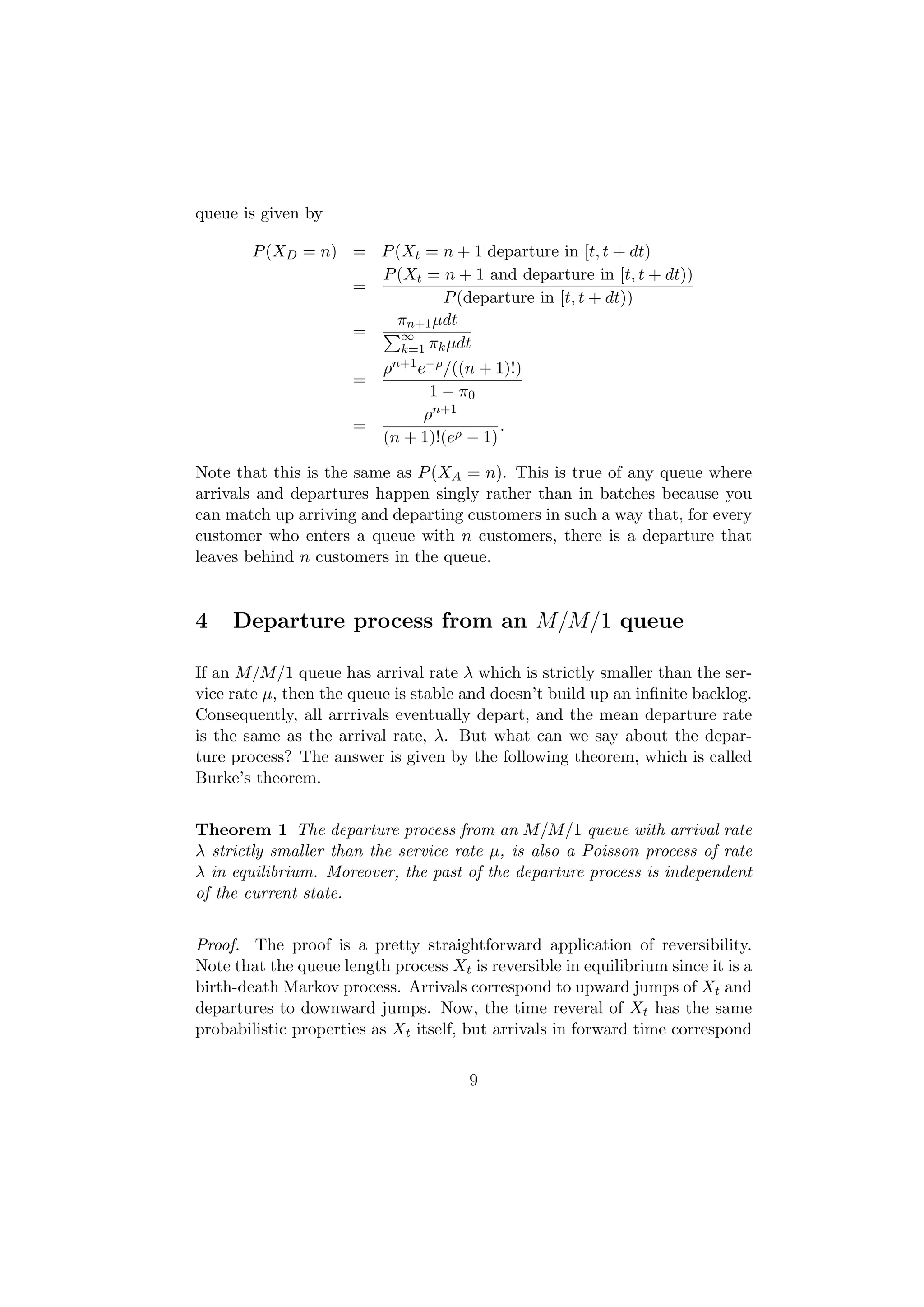 queue is given by

        P (XD = n) = P (Xt = n + 1|departure in [t, t + dt)
                     P (Xt = n + 1 and departure in [t, t + dt))
                   =
                               P (departure in [t, t + dt))
                        πn+1 µdt
                   =    ∞
                        k=1 πk µdt
                     ρ n+1 e−ρ /((n + 1)!)
                   =
                             1 − π0
                            ρn+1
                   =                   .
                     (n + 1)!(eρ − 1)

Note that this is the same as P (XA = n). This is true of any queue where
arrivals and departures happen singly rather than in batches because you
can match up arriving and departing customers in such a way that, for every
customer who enters a queue with n customers, there is a departure that
leaves behind n customers in the queue.


4    Departure process from an M/M/1 queue

If an M/M/1 queue has arrival rate λ which is strictly smaller than the ser-
vice rate µ, then the queue is stable and doesn’t build up an inﬁnite backlog.
Consequently, all arrrivals eventually depart, and the mean departure rate
is the same as the arrival rate, λ. But what can we say about the depar-
ture process? The answer is given by the following theorem, which is called
Burke’s theorem.


Theorem 1 The departure process from an M/M/1 queue with arrival rate
λ strictly smaller than the service rate µ, is also a Poisson process of rate
λ in equilibrium. Moreover, the past of the departure process is independent
of the current state.


Proof. The proof is a pretty straightforward application of reversibility.
Note that the queue length process Xt is reversible in equilibrium since it is a
birth-death Markov process. Arrivals correspond to upward jumps of Xt and
departures to downward jumps. Now, the time reveral of Xt has the same
probabilistic properties as Xt itself, but arrivals in forward time correspond


                                       9
 
