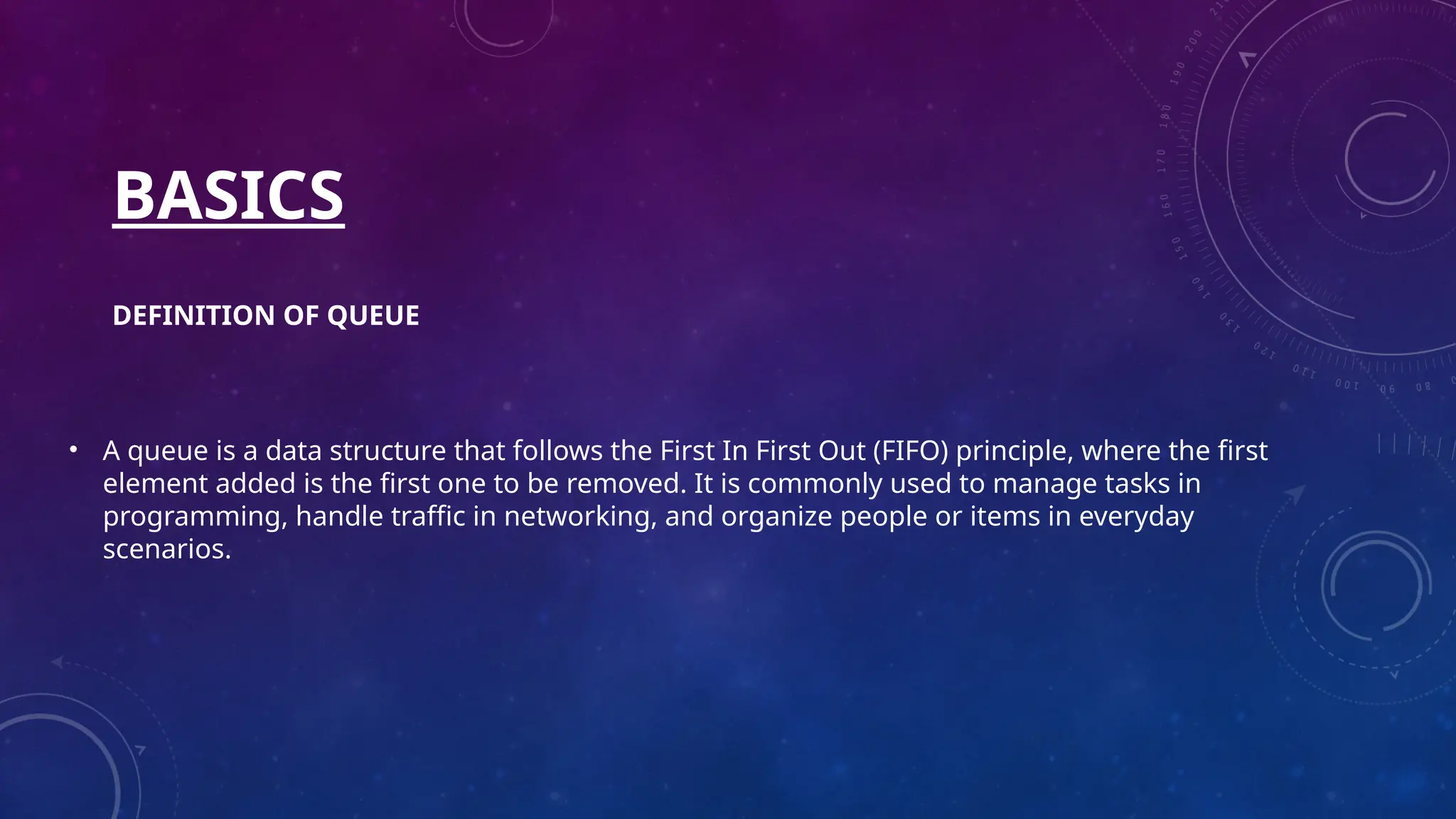 BASICS
DEFINITION OF QUEUE
• A queue is a data structure that follows the First In First Out (FIFO) principle, where the first
element added is the first one to be removed. It is commonly used to manage tasks in
programming, handle traffic in networking, and organize people or items in everyday
scenarios.
 