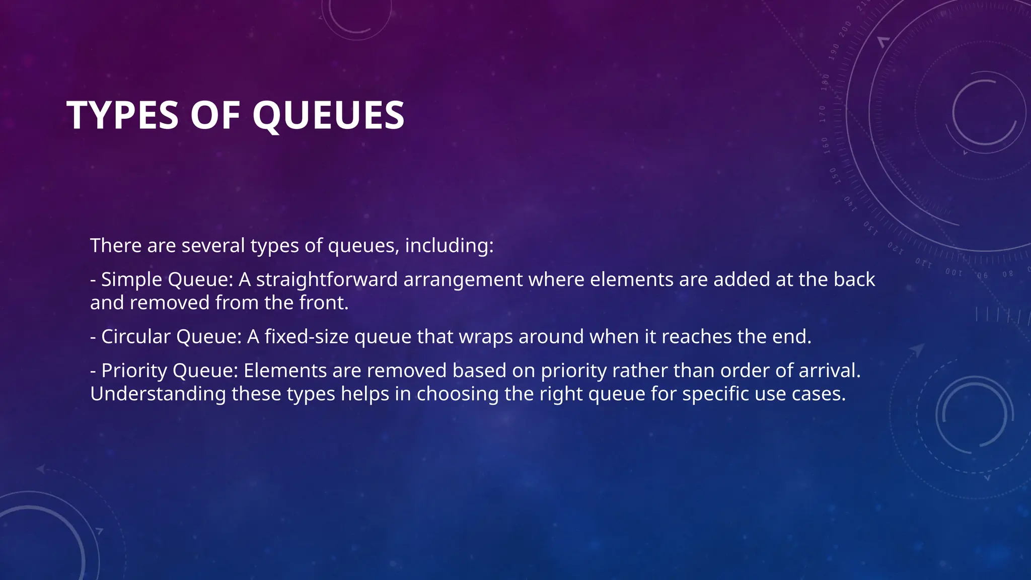 TYPES OF QUEUES
There are several types of queues, including:
- Simple Queue: A straightforward arrangement where elements are added at the back
and removed from the front.
- Circular Queue: A fixed-size queue that wraps around when it reaches the end.
- Priority Queue: Elements are removed based on priority rather than order of arrival.
Understanding these types helps in choosing the right queue for specific use cases.
 