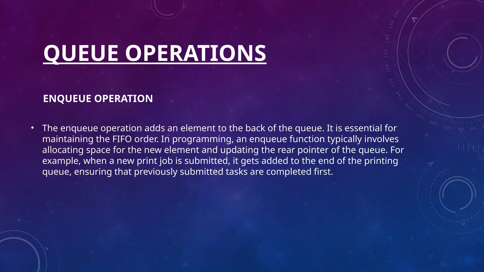 QUEUE OPERATIONS
ENQUEUE OPERATION
• The enqueue operation adds an element to the back of the queue. It is essential for
maintaining the FIFO order. In programming, an enqueue function typically involves
allocating space for the new element and updating the rear pointer of the queue. For
example, when a new print job is submitted, it gets added to the end of the printing
queue, ensuring that previously submitted tasks are completed first.
 