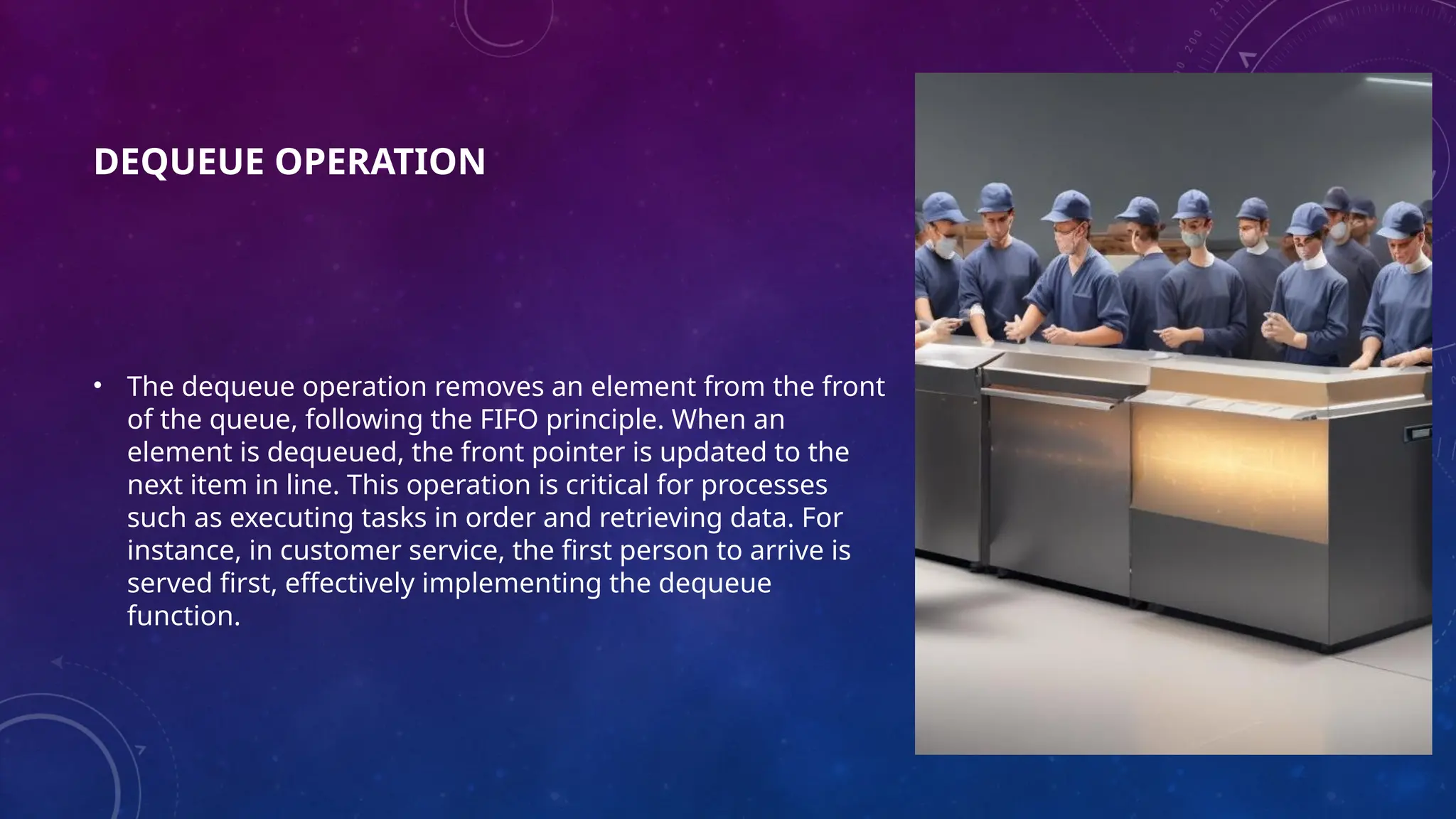 DEQUEUE OPERATION
• The dequeue operation removes an element from the front
of the queue, following the FIFO principle. When an
element is dequeued, the front pointer is updated to the
next item in line. This operation is critical for processes
such as executing tasks in order and retrieving data. For
instance, in customer service, the first person to arrive is
served first, effectively implementing the dequeue
function.
 