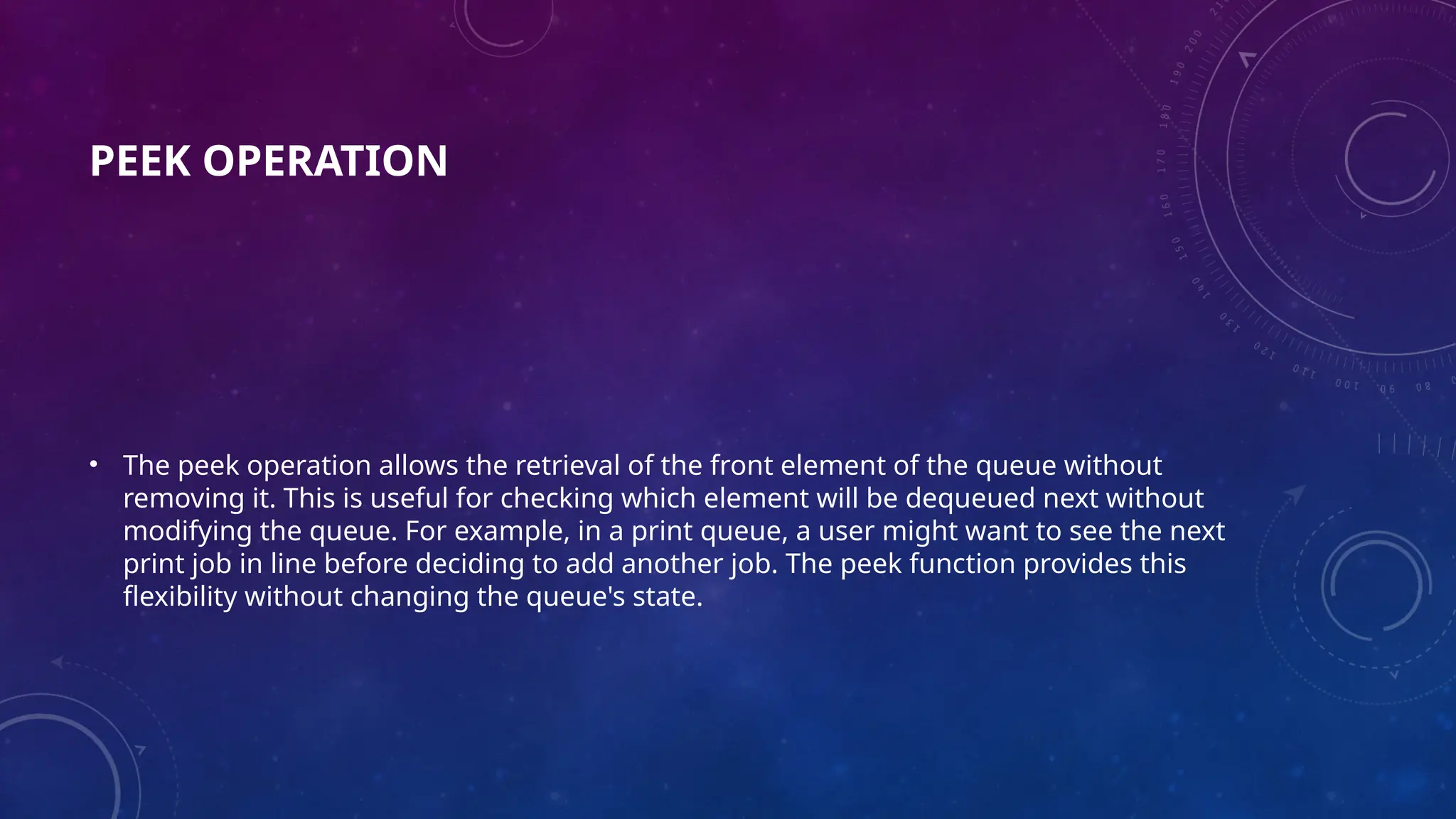 PEEK OPERATION
• The peek operation allows the retrieval of the front element of the queue without
removing it. This is useful for checking which element will be dequeued next without
modifying the queue. For example, in a print queue, a user might want to see the next
print job in line before deciding to add another job. The peek function provides this
flexibility without changing the queue's state.
 