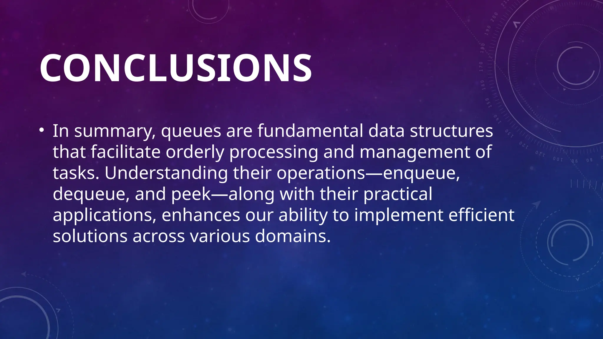 CONCLUSIONS
• In summary, queues are fundamental data structures
that facilitate orderly processing and management of
tasks. Understanding their operations—enqueue,
dequeue, and peek—along with their practical
applications, enhances our ability to implement efficient
solutions across various domains.
 