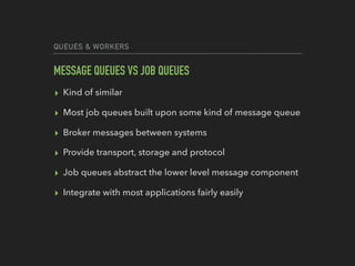 QUEUES & WORKERS
MESSAGE QUEUES VS JOB QUEUES
▸ Kind of similar
▸ Most job queues built upon some kind of message queue
▸ Broker messages between systems
▸ Provide transport, storage and protocol
▸ Job queues abstract the lower level message component
▸ Integrate with most applications fairly easily
 