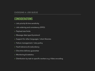 CHOOSING A JOB QUEUE
CONSIDERATIONS
▸ Job priority & time sensitivity
▸ Job ordering and consistency (FIFO)
▸ Payload size limits
▸ Message data type & protocol
▸ Support for other languages / client libraries
▸ Failure management / retry policy
▸ Fault tolerance & redundancy
▸ One-time delivery guarantee
▸ Monitoring & statistics
▸ Distribution by task to speciﬁc workers e.g. Video encoding
 