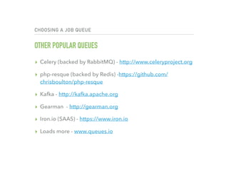 CHOOSING A JOB QUEUE
OTHER POPULAR QUEUES
▸ Celery (backed by RabbitMQ) - http://www.celeryproject.org
▸ php-resque (backed by Redis) -https://github.com/
chrisboulton/php-resque
▸ Kafka - http://kafka.apache.org
▸ Gearman - http://gearman.org
▸ Iron.io (SAAS) - https://www.iron.io
▸ Loads more - www.queues.io
 