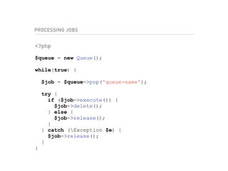 PROCESSING JOBS
<?php
$queue = new Queue();
while(true) {
$job = $queue->pop('queue-name');
try {
if ($job->execute()) {
$job->delete();
} else {
$job->release();
}
} catch (Exception $e) {
$job->release();
}
}
 