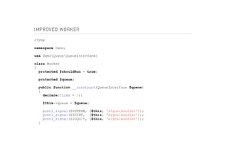 IMPROVED WORKER
<?php
namespace Demo;
use DemoQueueQueueInterface;
class Worker
{
protected $shouldRun = true;
protected $queue;
public function __construct(QueueInterface $queue)
{
declare(ticks = 1);
$this->queue = $queue;
pcntl_signal(SIGTERM, [$this, 'signalHandler']);
pcntl_signal(SIGINT, [$this, 'signalHandler']);
pcntl_signal(SIGQUIT, [$this, 'signalHandler']);
}
 