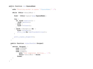 public function run($queueName)
{
echo "Starting worker on queue '{$queueName}' n";
while ($this->shouldRun) {
$job = $this->queue->pop($queueName);
try {
if ($job->execute()) {
$job->delete();
} else {
$job->release();
}
} catch (Exception $e) {
$job->release();
error_log($e->getTraceAsString());
}
pcntl_signal_dispatch();
}
}
public function signalHandler($signal)
{
switch ($signal) {
case SIGTERM:
case SIGINT:
case SIGQUIT:
echo "Job completed. Exiting... n";
$this->shouldRun = false;
break;
}
}
}
 