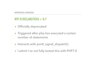 IMPROVED WORKER
WTF IS DECLARE(TICKS = 1);?
▸ Ofﬁcially deprecated
▸ Triggered after php has executed a certain
number of statements
▸ Interacts with pcntl_signal_dispatch()
▸ I admit i’ve not fully tested this with PHP7.0
 