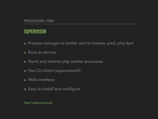 PROCESSING JOBS
SUPERVISOR
▸ Process manager in similar vein to forever, pm2, php-fpm
▸ Runs as service
▸ Starts and restarts php worker processes
▸ Has CLI client (supervisorctl)
▸ Web interface
▸ Easy to install and conﬁgure
http://supervisord.org
 