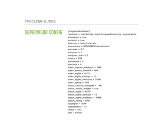PROCESSING JOBS
SUPERVISOR CONFIG [program:alertworker]
command = /usr/bin/php /path/to/queueRunner.php -q=prod-alerts
autorestart = true
autostart = true
directory = /path/to/scripts
environment = DEPLOYMENT='production'
exitcodes = 0,2
numprocs = 1
numprocs_start = 0
priority = 999
startretries = 3
startsecs = 4
stderr_capture_maxbytes = 1MB
stderr_events_enabled = false
stderr_logfile = AUTO
stderr_logfile_backups = 10
stderr_logfile_maxbytes = 50MB
stderr_syslog = false
stdout_capture_maxbytes = 1MB
stdout_events_enabled = true
stdout_logfile = AUTO
stdout_logfile_backups = 10
stdout_logfile_maxbytes = 40MB
stdout_syslog = false
stopsignal = TERM
stopwaitsecs = 10
umask = 022
user = worker
 