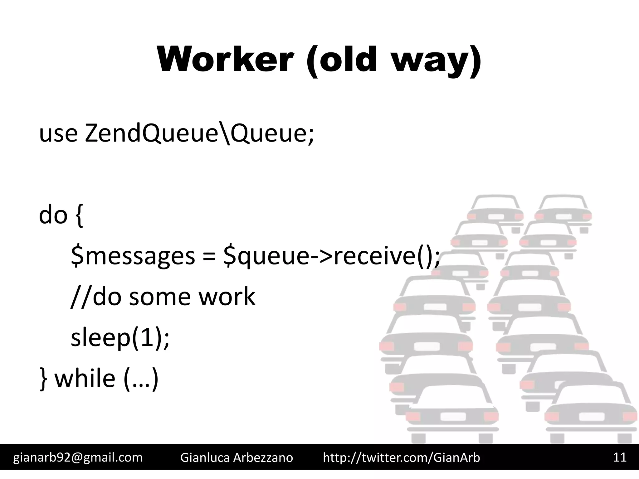 http://twitter.com/GianArb
Worker (old way)
use ZendQueueQueue;
do {
$messages = $queue->receive();
//do some work
sleep(1);
} while (…)
gianarb92@gmail.com Gianluca Arbezzano 11
 